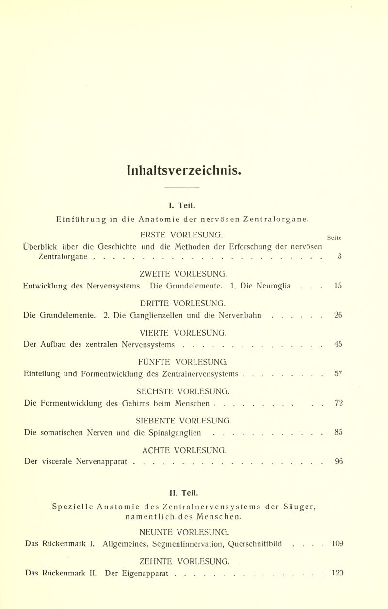 Inhaltsverzeichnis. I. Teil. Einftihrung in die Anatomie der nervosen Zentralorgane. ERSTE VORLESUNG. Seite Uberblick iiber die Geschichte und die Methoden der Erforschung der nervosen Zentralorgane 3 ZWEITE VORLESUNG. Entwicklung des Nervensystems. Die Grundelemente. 1. Die Neuroglia ... 15 DRITTE VORLESUNG. Die Grundelemente. 2. Die Ganglienzellen und die Nervenbahn 26 VIERTE VORLESUNG. Der Aufbau des zentralen Nervensystems 45 FUNFTE VORLESUNG. Einteilung und Formentwicklung des Zentralnervensystems 57 SECHSTE VORLESUNG. Die Formentwicklung des Gehirns beim Menschen . . 72 SIEBENTE VORLESUNG. Die somatischen Nerven und die Spinalganglien 85 ACHTE VORLESUNG. Der viscerale Nervenapparat 96 II. Teil. Spezielle Anatomie des Zentralnervensystems der Sauger, namentli ch des Menschen. NEUNTE VORLESUNG. Das Riickenmark I. Allgemeines, Segmentinnervation, Querschnittbild .... 109 ZEHNTE VORLESUNG. Das Riickenmark II. Der Eigenapparat 120