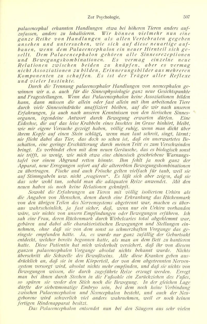 palaeencephal erkannten Handlangen etwa bei hoheren Tieren anders auf- zufassen, anders zu lokalisieren. Wir konnen vielmehr nun eine ganze Reihe von Handlangen als alien Vertebraten gegeben ansehen and untersuchen, wie sich auf diese neuartige auf- bauen, wenn dem Palaeencephalon ein neuer Hirnteil sich ge- sellt. Dem Palaeencephalon gehoren alle Sinnesrezeptionen u nd Bewegungskomb i national. Es vermag ein z eine neue Relational zwischen beiden zu kniipf en, aber es vermag nicht Assoziationen zu bilden, Er inner ungsbi Ider aus mehreren Komponenten zu s chaff en. Es ist der Trdger alter Reflexe und vieler Instinkte. Durch die Trennung palaeencephaler Handlangen von neencephalen ge- winnen wir u. a. auch fur die Sinnesphysiologie ganz neue Gesichtspunkte und Eragestellungen. Wenn das Palaeencephalon keine Assoziationen bilden kann, dann miissen die allein oder fast allein mit ihm arbeitenden Tiere durch viele Sinneseindriicke unaffiziert bleiben, auf die wir nach unseren Erfahrungen, ja auch nach unseren Kenntnissen von den tierischen Sinnes- organen, irgendeine Antwort durch Bewegung erwarten diirfen. Eine Eidechse, die auf das leise Krabbeln eines Insektes im Grase hinhort, bleibt, wie mir eigene Versuche gezeigt haben, vollig ruhig, wenn man dicht iiber ihrem Kopfe auf einen Stein schldgt, wenn man laut schreit, singt, larmt; nie flieht dabei das Tier, das doch so scheu ist, dafi ein unerwartetes Be- schatten, eine geringe Erschutterung durch meinen Tritt es zum Verschwinden bringt. Es verbindet eben mit dem neuen Gerdusche, das es biologisch sonst nie trifft, so wenig, wie mich etwa eine chinesisch geschriebene Warnungs- tafel vor einem Abgrund retten konnte. Ihm fehlt ja noch ganz der Apparat, neue Erregungen sofort auf die altererbten Bewegungskombinationen zu iibertragen. Eische und auch Frosche gelten vielfach fur taub, weil sie auf Stimmgabeln usw. nicht „reagieren. Es lafit sich aber zeigen, dafi sie das sehr wohl tun, sobald man die adaquaten Reize anwendet. Mit den neuen haben sit noch keine Relationen gekniipft. Sowohl die Erfahrungen an Tieren mit vollig isoliertem Urhirrt als die Angaben von Menschen, denen durch eine Erkrankung das Riickenmark von den iibrigcn Teilen des Nervensystems abgetrennt war, machen es iiber- aus wahrscheinlich, ja fast sicher, dafi, wenn nur ein Urhirn vorhanden ware, wir nichts von unsern Empfindungen oder Bewegungen erftihren. Ich sah eine Erau, deren Riickenmark durch Wirbelcaries total abgeklemmt war, gebdren und dabei alle charakteristischen Bewegungen und Stellungen ein- nehmen, ohne dafi sie von dem sonst so schmerzhaften Vorgange das ge- ringste empfanden hcitte. Ja, es wurde nur ganz zufallig der Geburtsakt entdeckt, welcher bereits begonnen hatte, als man an dem Bett zu hantieren hatte. Diese Patientin hat mich wiederholt versichert, dafi ihr von diesem ganzen palaeencephalen Vorgange absolut nichts bekannt wurde. Nichts iiberschritt die Schwelle des Bewufitseins. Alle diese Kranken geben aus- driicklich an, dafi sie in dem Korperteil, der von dem abgetrennten Nerven- system versorgt wird, absolut nichts mehr empfinden, und dafi sie nichts von Bewegungen wissen, die durch zugefiihrte Reize erzeugt werden. Erregt man bei ihnen durch Stechen in die Fufisohle ein Zuriickziehen des Fufies, so spiiren sie weder den Stick noch die Bewegung. In der gleichen Lage diirfte der siebenmonatige Embryo sein, bei dem noch keine Verbindung zwischen Palaeencephalon und Neencephalon besteht, und auch der Neu- geborene wird schwerlich viel anders wahrnehmen, weil er noch keinen fertigen Rindenapparat besitzt. Das Palaeencephalon entsendet nun bei den Sdugern aus sehr vielen