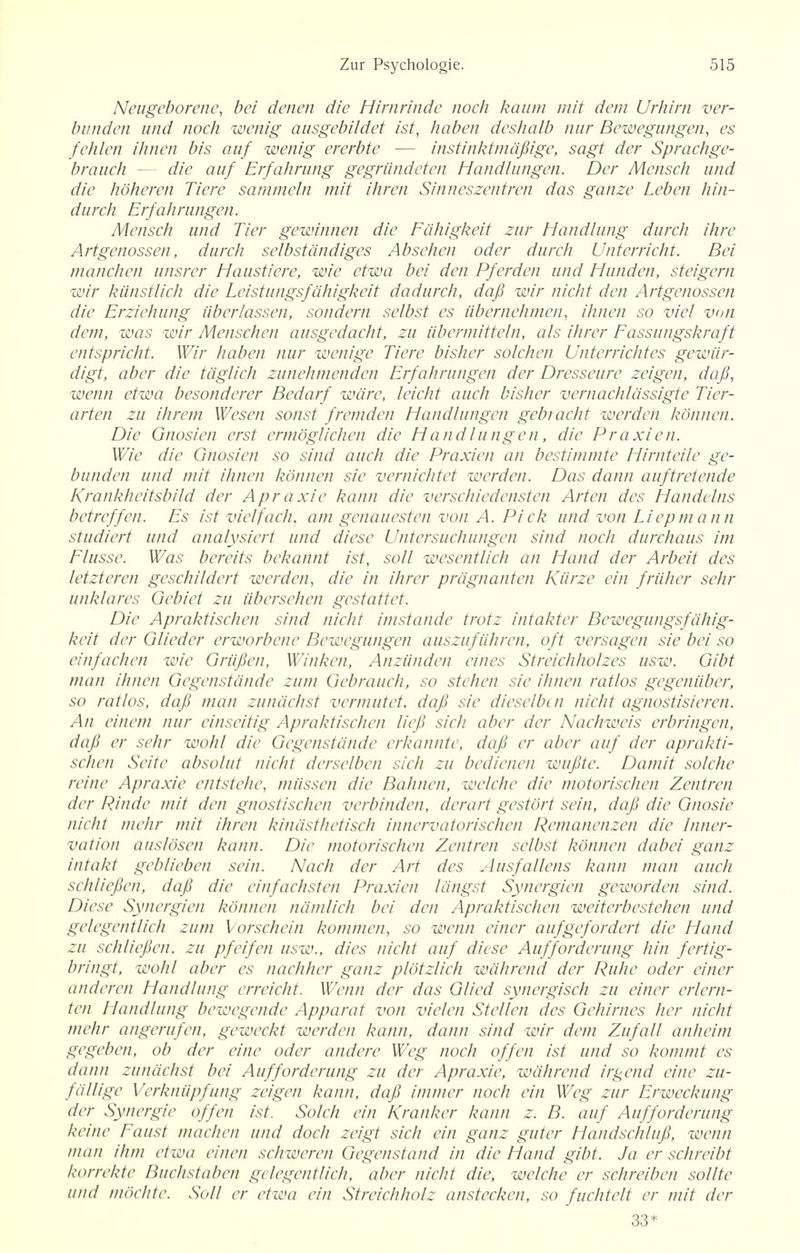 Neugeborene, bei denen die Hirnrinde noch kaum mit dem Urhirn ver- bunden und noch wenig ausgebildet 1st, haben deshalb nur Bewegungen, es fehlen ihnen bis auf wenig ererbte — instinktmafiige, sagt der Sprachge- brauch die auf Erfahrung gegriindeten Handlungen. Der Mensch und die hoheren Tiere sammeln mit ihren Sinneszentren das ganze Leben hin- durch Erfahrungen. Mensch und Tier gewinnen die Edhigkeit zur Handlung durch ihre Artgenossen, durch selbstdndiges Absehen oder durch Unterricht. Bei manchen unsrer Haustiere, wie etwa bei den Pferden und Hunden, steigern wir kiinstlich die Leistungsfdhigkeit dadurch, dafi wir nicht den Artgenossen die Erziehung iiberlassen, sondern selbst es iibernehmen, ihnen so vie/ von dem, was wir Menschen ausgedacht, zu iibermitteln, als ihrer Eassungskraft entspricht. Wir haben nur wenige Tiere bisher solchen Unterrichtes gewiir- digt, aber die tdglich zunehmenden Erfahrungen der Dresseure zeigen, dafi, wenn etwa besonderer Bedarf ware, leicht audi bisher vernachldssigte Tier- arten zu ihrem Wesen sonst fremden Handlungen gebracht werden konnen. Die Gnosien erst ermoglichen die Handlungen, die Praxien. Wie die Gnosien so sind auch die Praxien an bestimmte Hirnteile ge- bunden und mit ihnen konnen sie vernichtet werden. Das dann auftretende Krankhcitsbild der Apraxie kann die verschiedensten Arten des Handelns betreffen. Es ist vielfach, am genauesten von A. Pick und von Liepmann studiert und analysiert und diese Untersuchungen sind noch durchaus im Elusse. Was bereits bckannt ist, soil wesentlich an Hand der Arbeit des letzteren geschildert werden, die in ihrer prdgnanten Kurze ein friiher sehr unklares Gebiet zu iibersehen gestattet. Die Apraktischen sind nicht imstande trotz intakter Bcwegungsfahig- keit der Glieder erworbene Bewegungen auszufiihren, oft versagen sie bei so einfachen wie Griifien, Winken, Anziinden eines Streichholzes usw. Gibt man ihnen Gegenstcinde zum Gebrauch, so stehen sie ihnen ratios gegeniiber, so ratios, dafi man zunachst vermutet, dafi sie dieselben nicht agnostisieren. An einem nur einseitig Apraktischen liefi sich aber der Nachweis erbringen, dafi er sehr wohl die Gegenstcinde erkannte, dafi er aber auf der aprakti- schen Seite absolui nicht dersclben sich zu bedienen wufite. Damit solche reine Apraxie entstehc, miissen die Bahnen, welche die motorischen Zentren der PJndc mit den gnostischen verbinden, dcrart gestort sein, dafi die Gnosie nicht mehr mit ihren kindsthetisch innervatorischen Remanenzen die Inner- vation auslosen kann. Die motorischen Zentren selbst konnen dabei ganz intakt geblieben sein. Nach der Art des Ausfallens kann man auch schliefien, dafi die einfachsten Praxien tdngst Synergien geworden sind. Diese Synergien konnen namlich bei den Apraktischen weiterbestehen und gelegentlich zum Vorschein kommen, so wenn einer aufgefordert die Hand zu schliefien. zu pfeifen usw., dies nicht auf diese Aufforderung hin fertig- bringt, wohl aber es nachher ganz plotzlich wcihrend der Ruhe oder einer anderen Handlung erreicht. Wenn der das Glied synergisch zu einer erlem- ten Handlung bewegende Apparat von vielen Stellen des Gehirnes her nicht mehr angerufen, geweckt werden kann, dann sind wir dem Zufall anheim gegeben, ob der eine oder andere Weg noch offen ist und so kommt es dann zunachst bei Aufforderung zu der Apraxie, wcihrend irgend eine zu- fdllige Verknupfung zeigen kann, dafi immer noch ein Weg zur Erweckung der Synergic offen ist. Solch ein /(ranker kann z. B. auf Aufforderung keine Eaust machen und dock zeigt sich ein ganz guter Handschlufi, wenn man ihm etwa einen schweren Gegenstand in die Hand gibt. J a er schreibt korrckte Buchstaben gelegentlich, aber nicht die, welche er schreiben sollte und mochte. Soil er etwa ein Streichholz anstecken, so fuchtelt er mit der 33*