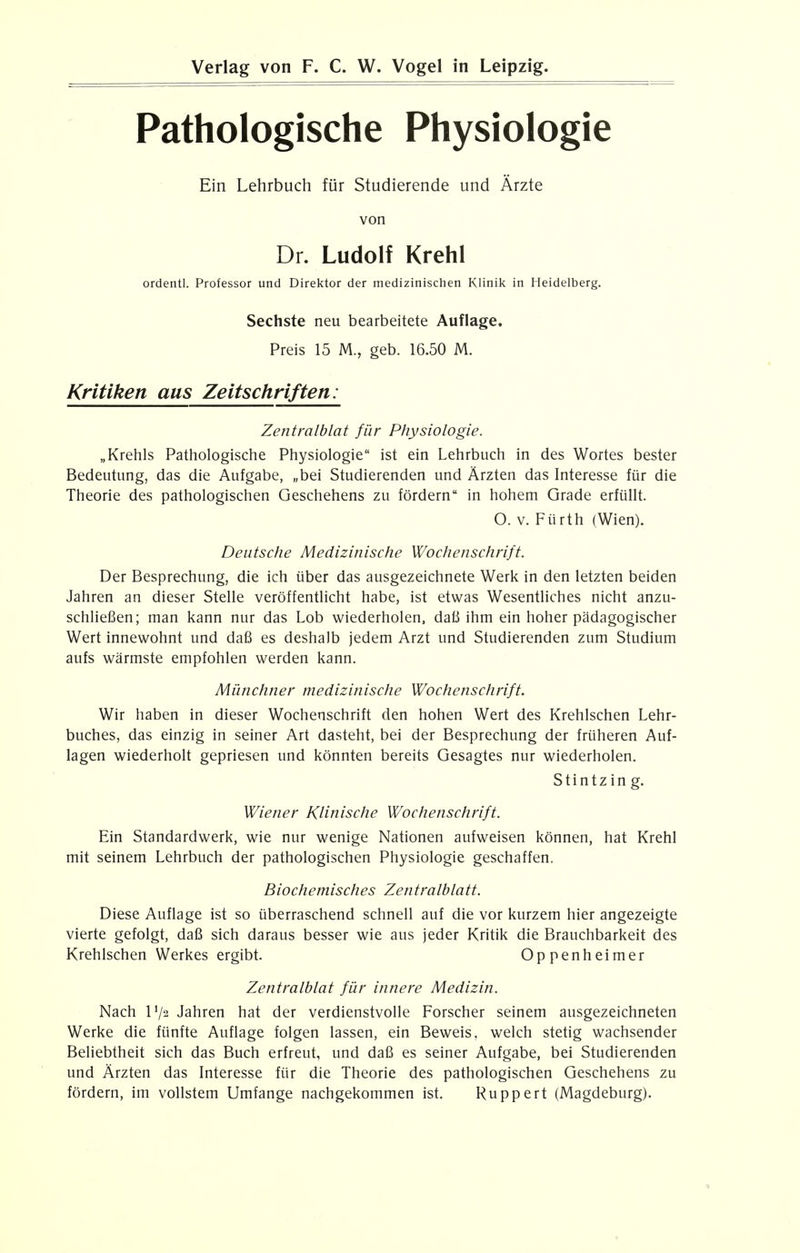 Pathologische Physiologie Ein Lehrbuch fur Studierende und Arzte von Dr. Ludolf Krehl ordentl. Professor und Direktor der medizinischen Klinik in Heidelberg. Sechste neu bearbeitete Auflage. Preis 15 M., geb. 16.50 M. Kritiken aus Zeitschriften: Zentralblat fur Physiologie. „Krehls Pathologische Physiologie ist ein Lehrbuch in des Wortes bester Bedeutung, das die Aufgabe, „bei Studierenden und Arzten das Interesse fur die Theorie des pathologischen Geschehens zu fordern in hohem Grade erfullt. O. v. Fiirth (Wien). Deutsche Medizinische Wochenschrijt. Der Besprechung, die ich iiber das ausgezeichnete Werk in den letzten beiden Jahren an dieser Stelle veroffentlicht habe, ist etwas Wesentliches nicht anzu- schliefien; man kann nur das Lob wiederholen, dafi ihm ein hoher padagogischer Wert innewohnt und dafi es deshalb jedem Arzt und Studierenden zum Studium aufs warmste empfohlen werden kann. Munchner medizinische Wochenschrift. Wir haben in dieser Wochenschrift den hohen Wert des Krehlschen Lehr- buches, das einzig in seiner Art dasteht, bei der Besprechung der fruheren Auf- lagen wiederholt gepriesen und konnten bereits Gesagtes nur wiederholen. Stintz in g. Wiener Klinische Wochenschrift. Ein Standardwerk, wie nur wenige Nationen aufweisen konnen, hat Krehl mit seinem Lehrbuch der pathologischen Physiologie geschaffen. Biochemisches Zentralblatt. Diese Auflage ist so uberraschend schnell auf die vor kurzem hier angezeigte vierte gefolgt, dafi sich daraus besser wie aus jeder Kritik die Brauchbarkeit des Krehlschen Werkes ergibt. Oppenheimer Zentralblat fur innere Medizin. Nach I72 Jahren hat der verdienstvolle Forscher seinem ausgezeichneten Werke die ftinfte Auflage folgen lassen, ein Beweis, welch stetig wachsender Beliebtheit sich das Buch erfreut, und dafi es seiner Aufgabe, bei Studierenden und Arzten das Interesse fiir die Theorie des pathologischen Geschehens zu fordern, im vollstem Umfange nachgekommen ist. Ruppert (Magdeburg).