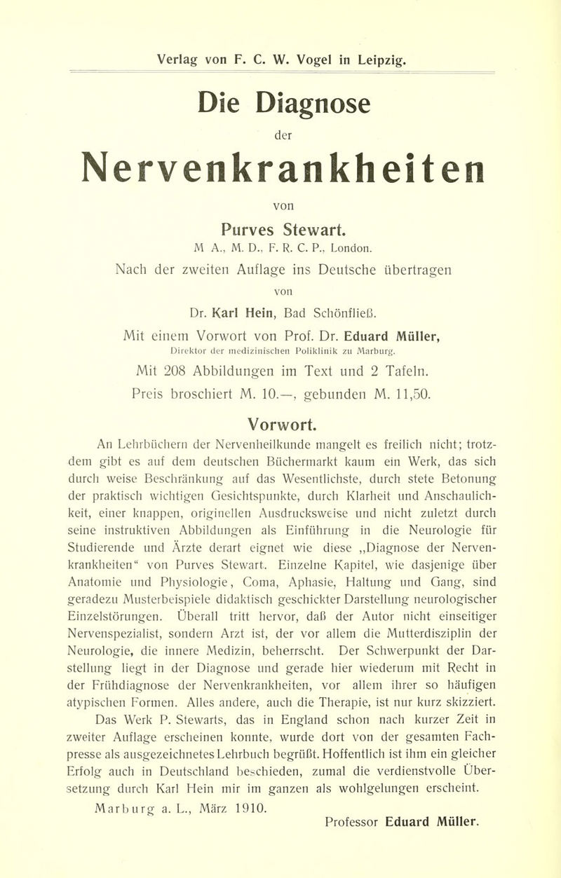 Die Diagnose der Nervenkrankheiten von Purves Stewart M A., M. D., F. R. C. P., London. Nach der zweiten Auflage ins Deutsche iibertragen von Dr. Karl Hein, Bad Schonfliefi. Mit einem Vorwort von Prof. Dr. Eduard Muller, Direktor der medizinischen Poliklinik zu Marburg. Mit 208 Abbildungen im Text und 2 Tafeln. Preis broschiert M. 10.—, gebunden M. 11,50. Vorwort. An Lehrbiichern der Nervenheilkunde mangelt es freilich nicht; trotz- dem gibt es auf dem deutschen Biichermarkt kaum ein Werk, das sich durch weise Beschrankung auf das Wesentlichste, durch stete Betonung der praktisch wichtigen Gesichtspunkte, durch Klarheit und Anschaulich- keit, einer knappen, originellen Ausdrucksweise und nicht zuletzt durch seine instruktiven Abbildungen als Einfuhrung in die Neurologie fur Studierende und Arzte derart eignet wie diese ,,Diagnose der Nerven- krankheiten von Purves Stewart. Einzelne Kapitel, wie dasjenige iiber Anatomie und Physiologie, Coma, Aphasie, Haltung und Gang, sind geradezu Musterbeispiele didaktisch geschickter Darstellung neurologischer Einzelstorungen. Uberall tritt hervor, daB der Autor nicht einseitiger Nervenspezialist, sondern Arzt ist, der vor allem die Mutterdisziplin der Neurologie, die innere Medizin, beherrscht. Der Schwerpunkt der Dar- stellung liegt in der Diagnose und gerade hier wiederum mit Recht in der Frlihdiagnose der Nervenkrankheiten, vor allem ihrer so haufigen atypischen Formen. Alles andere, auch die Therapie, ist nur kurz skizziert. Das Werk P. Stewarts, das in England schon nach kurzer Zeit in zweiter Auflage erscheinen konnte, wurde dort von der gesamten Fach- presse als ausgezeichnetesLehrbuch begriiBt. Hoffentlich ist ihm ein gleicher Erfolg auch in Deutschland beschieden, zumal die verdienstvolle Uber- setzung durch Karl Hein mir im ganzen als wohlgelungen erscheint. Marburg a. L., Marz 1910. Professor Eduard Muller.