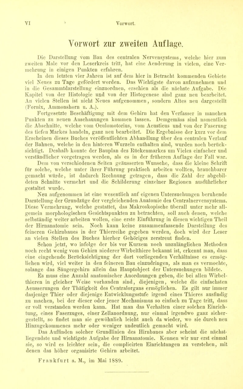 Vorwort zur zweiten Auflage. Die Darstellung vom Bau des centralen Nervensystems, welclic hier zum zweiten Male vor den Leserkreis tritt, hat eine Aenderung in vielen, eine Ver- mehrung in einigen Punkten erfahren. In den letzten vier Jahren ist auf dem hier in Betracht kommenden Gebiete viel Neues zu Tage gefordert worden. Das Wichtigste davon aufzunehmen und in die Gesamnitdarstellung einzuordnen, erschien als die nachste Aufgabe. Die Kapitel von der Histologie und von der Histogenese sind ganz neu bearbeitet. An vielen Stellen ist nicht Neues aufgenommen, sondern Altes neu dargestellt (Fornix, Ammonshorn u. A.). Fortgesetzte Beschaftigung mit dem Gehirn bat den Verfasser in manchen Punkten zu neuen Anscbauungen kommen lassen. Demgemass sind nainentlich die Abscbnitte, welche vom Oculomotorius, vom Acusticus und von der Faserung des tiefen Markes handeln, ganz neu bearbeitet. Die Ergebnisse der kurz vor dem Erscheinen dieses Bucbes veroffentlichten Abhandlung iiber den centralen Verlauf der Bahnen, welche in den binteren Wurzeln enthaiten sind, wurden noch beriick- sichtigt. Deshalb konnte der Bauplan des Riickenmarkes urn Vieles einfacher und verstandlicber vorgetragen werden, als es in der frtiheren Auflage der Fall war. Dem von verschiedenen Seiten geausserten Wunsche, dass die kleine Schrift fur solche, welche unter ihrer Ftlhrung praktisch arbeiten wollten, brauchbarer gemacht wiirde, ist dadurch Rechnung getragen, dass die Zahl der abgebil- deten Schnitte vermehrt und die Schilderung einzelner Regionen ausfuhrlicher gestaltet wurde. Neu aufgenommen ist eine wesentlich auf eigenen Untersuchungen beruhende Darstellung der Grundziige der vergleicbenden Anatomie des Centralnervensystems. Diese Vermehrung, welche gestattet, das Makroskopische tiberall unter mehr all- gemein morphologischen Gesichtspunkten zu betrachten, soli auch denen, welche selbstandig weiter arbeiten wollen, eine erste Einfiihrung in diesen wichtigen Theil der Hirnanatomie sein. Noch kann keine zusammenfassende Darstellung des feineren Gehirnbaues in der Thierreihe gegeben werden, doch wird der Leser an vielen Stellen des Bucbes hierher Gehoriges zerstreut finden. Schon jetzt, wo infolge der bis vor Kurzem noch unzulanglichen Methoden noch recht wenig vom Gehirn niederer Wirbelthiere bekannt ist, erkennt man, dass eine eingehende Berucksichtigung der dort vorliegenden Verhaltnisse es ermog- lichen wird, viel weiter in den feineren Bau einzudringen, als man es vermochte, solange das Saugergehirn allein das Hauptobject der Untersuchungen bildete. Es muss eine Anzahl anatomischer Anordnungen geben, die bei alien Wirbel- thieren in gleicher Weise vorhanden sind, diejenigen, welche die einfachsten Aeusserungen der Thatigkeit des Centralorgans ermoglichen. Es gilt nur immer dasjenige Thier oder diejenige Entwicklungsstufe irgend eines Thieres ausfindig zu machen, bei der dieser oder jener Mechanismus so einfach zu Tage tritt, dass er voll verstanden werden kann. Hat man das Verhalten einer solchen Einrich- tung, eines Faserzuges, einer Zellanordnung, nur einmal irgendwo ganz sicher- gestellt, so findet man sie gewohnlich leicht auch da wieder, wo sie durch neu Hinzugekommenes mehr oder weniger undeutlich gemacht wird. Das Auffinden solcher Grundlinien des Hirnbaues aber scheint die nachst- liegendste und wichtigste Aufgabe der Hirnanatomie. Kennen wir nur erst einmal sie, so wird es leichter sein, die complicirten Einrichtungen zu verstehen, mit denen das hoher organisirte Gehirn arbeitet. Frankfurt a. M., im Mai 1889.