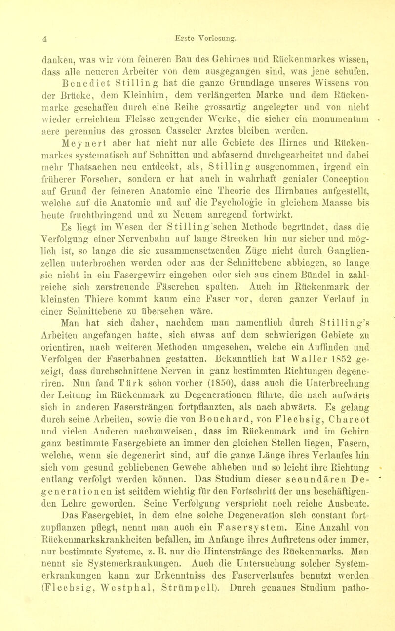 danken, was wir vom feineren Ban des Gehirnes und Elickenmarkes wissen, dass alle neueren Arbeiter von dem ausgegangen sind, was jene schufen. Benedict Stilling hat die ganze Grundlage unseres Wissens von der Briicke, dem Kleinhirn, dem verlangerten Marke und dem Riicken- marke geschaffen durch eine Reilie grossartig angelegter und von niclit wieder erreichtem Fleisse zeugender Werke, die sicker ein monumentum • aere perennius des grossen Casseler Arztes bleiben werden. Meynert aber hat nicht nur alle Gebiete des Hirnes und Riicken- markes systematisck auf Schnitten und abfasernd durchgearbeitet und dabei mehr Thatsachen neu entdeckt, als, Stilling ausgenommen, irgend ein friiherer Forscher, sondern er hat auch in wahrhaft genialer Conception auf Grund der feineren Anatomie eine Theorie des Hirnbaues aufgestellt, welche auf die Anatomie und auf die Psychologie in gleichem Maasse bis heute fruchtbringend und zu Neuem anregend fortwirkt. Es liegt im Wesen der Stilling'schen Methode begriindet, dass die Verfolgung einer Nervenbahn auf lange Strecken hin nur sicher und mog- lich ist, so lange die sie zusammensetzenden Zuge nicht durch Ganglien- zellen unterbrochen werden oder aus der Schnittebene abbiegen, so lange $ie nicht in ein Fasergewirr eingehen oder sich aus einem Btindel in zahl- reiche sich zerstreuende Faserchen spalten. Auch im Ruckenmark der kleinsten Thiere kommt kaum eine Faser vor, deren ganzer Verlauf in einer Schnittebene zu iibersehen ware. Man hat sich daher, nachdem man namentlich durch Sfilling's Arbeiten angefangen hatte, sich etwas auf dem schwierigen Gebiete zu orientiren, nach weiteren Methoden umgesehen, welche ein Auffinden und Verfolgen der Faserbahnen gestatten. Bekanntlich hat Waller 1852 ge- zeigt, dass durchschnittene Nerven in ganz bestimmten Ricktungen degene- riren. Nun fand Turk schon vorher (1850), dass auch die Unterbrechung der Leitung im Ruckenmark zu Degenerationen ftihrte, die nach aufwarts sich in anderen Faserstrangen fortpflanzten, als nach abwarts. Es gelang durch seine Arbeiten, sowie die von Bouchard, von Flechsig, Charcot und vielen Anderen nachzuweisen, dass im Ruckenmark und im Gehirn ganz bestimmte Fasergebiete an immer den gleichen Stellen liegen, Fasern, welche, wenn sie degenerirt sind, auf die ganze Lange ihres Verlaufes hin sich vom gesund gebliebenen Gewebe abheben und so leicht ihre Richtung entlang verfolgt werden konnen. Das Studium dieser secundarenDe- * generationenist seitdem wichtig fur den Fortschritt der uns beschaftigen- den Lehre geworden. Seine Verfolgung verspricht noch reiche Ausbeute. Das Fasergebiet, in dem eine solche Degeneration sich constant fort- zupflanzen pflegt, nennt man auch ein Faser system. Eine Anzahl von Riickenmarkskrankheiten befallen, im Anfange ihres Auftretens oder immer, nur bestimmte Systeme, z. B. nur die Hinterstrange des Riickenmarks. Man nennt sie Systemerkrankungen. Auch die Untersuchung solcher System- erkrankungen kann zur Erkenntniss des Faserverlaufes benutzt werden (Flechsig, Westphal, Strumpell). Durch genaues Studium patho-