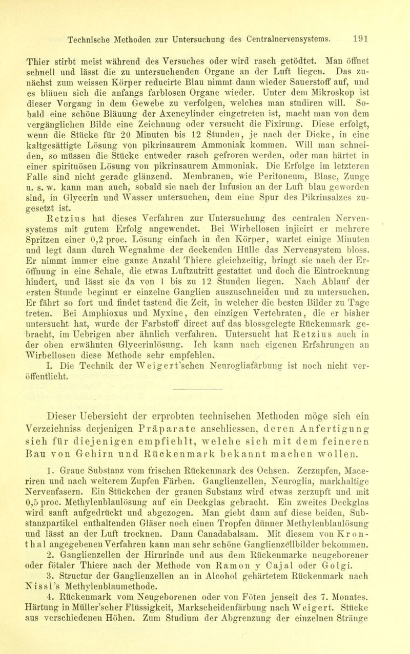 Thier stirbt meist wahrend des Versuches oder wird rasch getodtet. Man offhet schnell mid lasst die zu untersuchenden Organe an der Luft liegen. Das zu- nachst zum weissen Korper reducirte Blau nimmt dann wieder Sauerstoff auf, und es blauen sich die anfangs farblosen Organe wieder. Unter dem Mikroskop ist dieser Vorgang in dem Gewebe zu verfolgen, welches man studiren will. So- bald eine scheme Blaming der Axencylinder eingetreten ist, macht man von dem verganglichen Bilde eine Zeichnung oder versucht die Fixirung. Diese erfolgt, wenn die Sttlcke fur 20 Minuten bis 12 Stunden, je nach der Dicke, in eine kaltgesattigte Losung von pikrinsaurem Ammoniak kommen. Will man schnei- den, so mitssen die Stiicke entweder rasch gefroren werden, oder man hartet in einer spirituosen Losung von pikrinsaurem Ammoniak. Die Erfolge im letzteren Falle sind nicht gerade glanzend. Membranen, wie Peritoneum, Blase, Zunge u. s. w. kann man auch, sobald sie nach der Infusion an der Luft blau geworden sind, in Glycerin und Wasser untersuchen, dem eine Spur des Pikrinsalzes zu- gesetzt ist. Retzius hat dieses Verfahren zur Untersuchung des centralen Nerven- systems mit gutem Erfolg angewendet. Bei Wirbellosen injicirt er mehrere Spritzen einer 0,2 proc. Losung einfach in den Korper, wartet einige Minuten und legt dann durch Wegnahme der deckenden Hitlle das Nervensystem bloss. Er nimmt immer eine ganze Anzahl Thiere gleichzeitig, bringt sie nach der Er- offnung in eine Schale, die etwas Luftzutritt gestattet und doch die Eintrocknung hindert, und lasst sie da von 1 bis zu 12 Stunden liegen. Nach Ablauf der ersten Stunde beginnt er einzelne Ganglien auszuschneiden und zu untersuchen. Er fahrt so fort und findet tastend die Zeit, in welcher die besten Bilder zu Tage treten. Bei Amphioxus und Myxine, den einzigen Vertebraten, die er bisher untersucht hat, wurde der Farbstoff direct auf das blossgelegte Riickenmark ge- bracht, im Uebrigen aber ahnlich verfahren. Untersucht hat Retzius auch in der oben erwahnten Glycerinlosung. Ich kann nach eigenen Erfahrungen an Wirbellosen diese Methode sehr empfehlen. I. Die Technik der Weigert'schen Neurogliafarbuug ist noch nicht ver- offentlicht. Dieser Uebersicht der erprobten technischen Methoden moge sich ein Verzeichniss derjenigen Praparate anscliliessen, der en Anfertigung* sich fur diejenigen empfiehlt, welche sich mit dem feineren Bau von Gehirn und Riickenmark bekannt machen wollen. 1. Graue Substanz vom frischen Ruckenmark des Ochsen. Zerzupfen, Mace- riren und nach weiterem Zupfen Farben. Ganglienzellen, Neuroglia, markhaltige Nervenfasern. Ein Stiickchen der grauen Substanz wird etwas zerzupft und mit 0,5 proc. Methylenblaulosung auf ein Deckglas gebracht. Ein zweites Deckglas wird sanft aufgedriickt und abgezogen. Man giebt dann auf diese beiden, Sub- stanzpartikel enthaltenden Glaser noch einen Tropfen dtinner Methylenblaulosung und lasst an der Luft trocknen. Dann Canadabalsam. Mit diesem vonKron- th al angegebenen Verfahren kann man sehr schone Ganglienzellbilder bekommen. 2. Ganglienzellen der Hirnrinde und aus dem Ruckenmarke neugeborener oder fotaler Thiere nach der Methode von Ramon y Cajal oder Golgi. 3. Structur der Ganglienzellen an in Alcohol gehartetem Ruckenmark nach N is si's Methylenblaumethode. 4. Ruckenmark vom Neugeborenen oder von Foten jenseit des 7. Monates. Hartung in Muller'scher Flussigkeit, Markscheidenfarbung nach Weigert. Stiicke aus verschiedenen Hohen. Zum Studium der Abgrenzung der einzelnen Strange