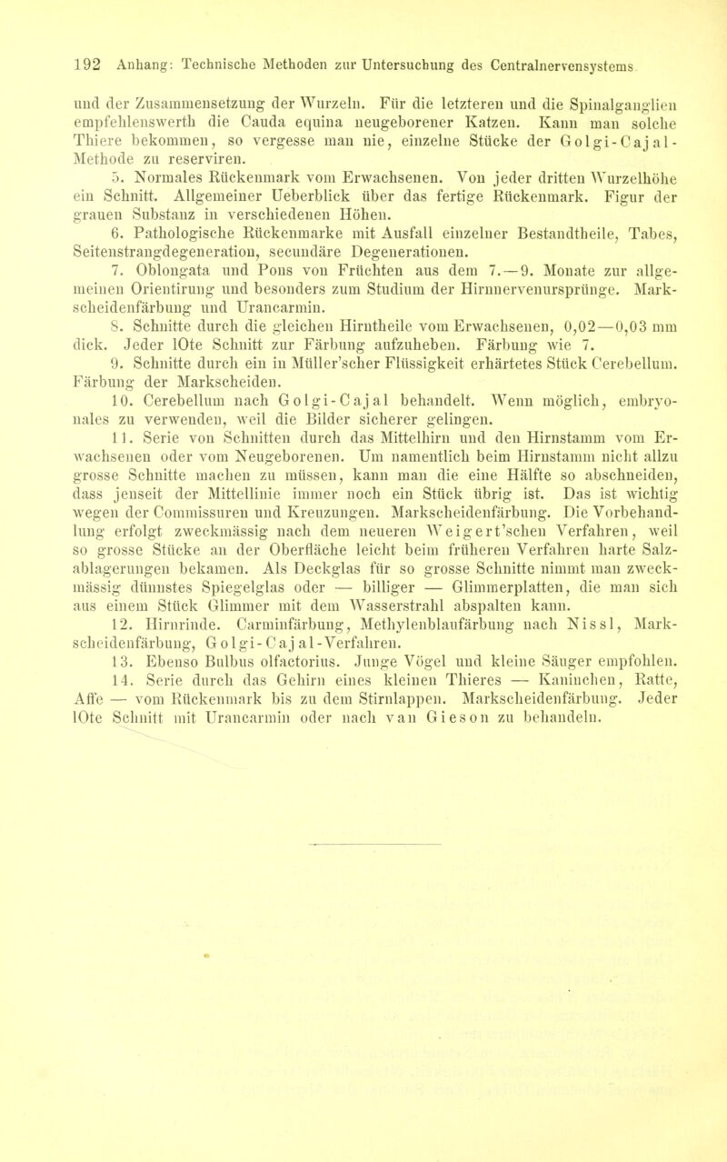 und der Zusammensetzung der Wurzeln. Fitr die letzteren mid die Spinalganglien empfehlenswerth die Cauda equina neugeborener Katzen. Kami man solche Thiere bekomuien, so vergesse man nie, einzelne Stiicke der Golgi-Cajal- Methode zu reserviren. 5. Normales Riickenmark vom Erwachsenen. Von jeder dritten Wurzelhohe em Schnitt. Allgemeiner Ueberblick uber das fertige Riickenmark. Figur der grauen Substanz in verschiedenen Hohen. 6. Pathologische Riickenmarke mit Ausfail einzelner Bestandtbeile, Tabes, Seitenstrangdegeneration, secundare Degenerationen. 7. Oblongata und Pons von Friichten aus dem 7.— 9. Monate zur allge- meinen Orientirung und besonders zum Studium der Hirnnervenurspriinge. Mark- scheidenfarbung und Urancarmin. 8. Schnitte durch die gleichen Hirntheile vorn Erwachsenen, 0,02—0,03 mm dick. Jeder lOte Schnitt zur Farbung aufzuheben. Farbung wie 7. 9. Schnitte durch em in Miiller'scher Fliissigkeit erhartetes Stiick Cerebellum. Farbung der Markscheiden. 10. Cerebellum nach Golgi-Cajal behandelt. Wenn moglich, embryo- nales zu verwenden, weil die Bilder sicherer gelingen. 11. Serie von Schnitten durch das Mittelhirn und den Hirnstamm vom Er- wachsenen oder vom Neugeborenen. Urn namentlich beim Hirnstamm nicht allzu grosse Schnitte machen zu miissen, kann man die eine Halfte so abschneiden, dass jenseit der Mittellinie immer noch ein Stiick iibrig ist. Das ist wichtig wegen der Commissuren und Kreuzungen. Markscheiclenfarbung. Die Vorbehand- lung erfolgt zweckmassig nach dem neueren AVeigert'schen Verfahren, weil so grosse Stiicke an der Oberflache leicht beim fruheren Verfahren harte Salz- ablagerungen bekamen. Als Deckglas fiir so grosse Schnitte nimmt man zweck- massig diinnstes Spiegelglas oder — billiger — Glimmerplatten, die man sich aus einem Stiick Glimmer mit dem Wasserstrahl abspalten kann. 12. Hirnrinde. Carminfiirbung, Methylenblaufarbung nach Nissl, Mark- scheiclenfarbung, Golgi - Caj al-Verfahren. 13. Ebenso Balbus olfactorius. Junge Vogel und kleine Sauger empfohlen. 14. Serie durch das Gehim eines kleinen Thieres — Kaninchen, Ratte, Affe — vom Riickenmark bis zu dem Stirnlappen. Markscheidenfarbung. Jeder lOte Schnitt mit Urancarmin oder nach van Gieson zu behandeln.