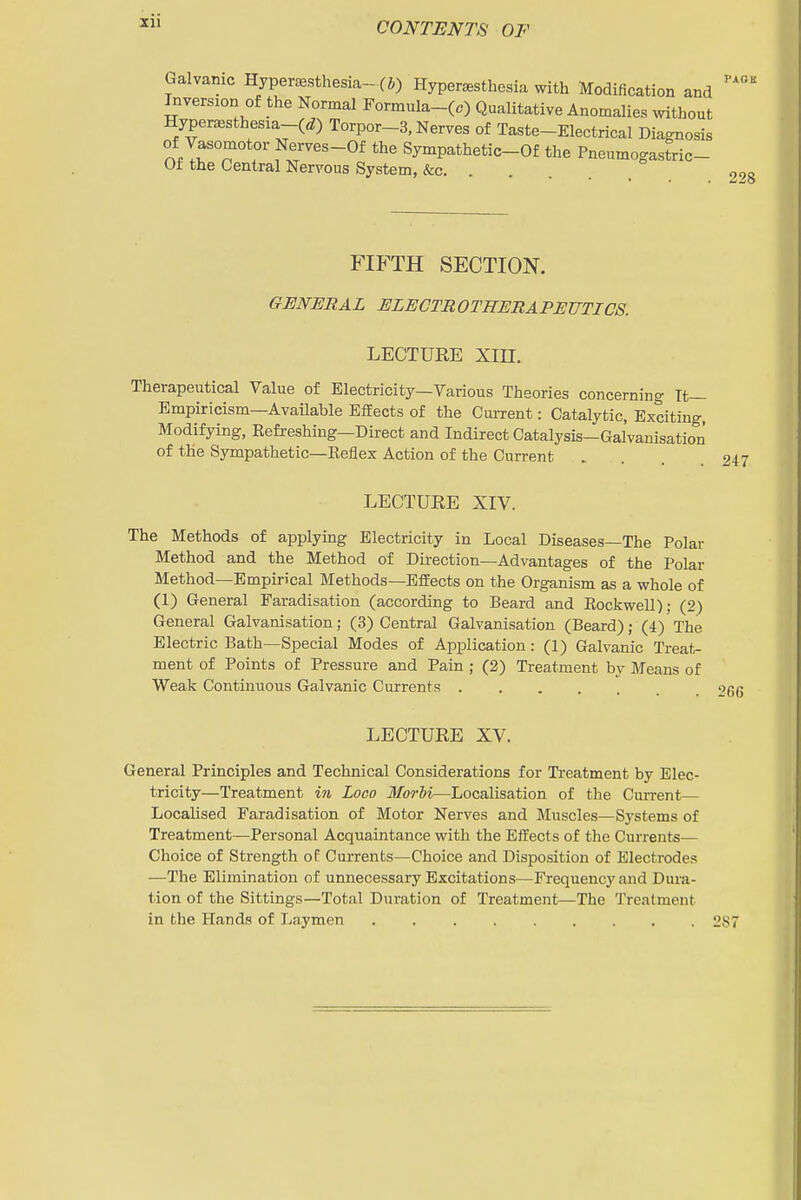 Xll Galvanic Hyper^esthesia-(i) Hypereesthesia with Modification and Inversion of the Normal Formula-(.) Qualitative Anomalies without Hyperaesthesia-(ef) Torpor-3, Nerves of Taste-Electrical Diagnosis of Vasomotor Nerves-Of the Sympathetic-Of the Pneumogastric- Ot the Central Nervous System, &c 228 FIFTH SECTION. GENERAL ELECTROTHERAPEUTICS. LECTURE Xin. Therapeutical Value of Electricity—Various Theories concerning Tt— Empiricism—AvaUable Effects of the Current: Catalytic, Exciting, Modifying, Refreshing—Direct and Indirect Catalysis—Galvanisation of the Sympathetic—Reflex Action of the Current LECTURE XIV. The Methods of applymg Electricity in Local Diseases—The Polar Method and the Method of Direction—Advantages of the Polar Method—Empirical Methods—Effects on the Organism as a whole of (1) General Faradisation (according to Beard and Rockwell); (2) General Galvanisation; (3) Central Galvanisation (Beard); (4) The Electric Bath—Special Modes of Application: (1) Galvanic Treats ment of Points of Pressure and Pain ; (2) Treatment by Means of Weak Continuous Galvanic Currents 26G LECTURE XV. General Principles and Technical Considerations for Treatment by Elec- tricity—Treatment in Loco 3Iorbi—Localisation of the Current— Localised Faradisation of Motor Nerves and Muscles—Systems of Treatment—Personal Acquaintance with the Effects of the Currents— Choice of Strength of Currents—Choice and Disposition of Electrodes —The Elimination of unnecessary Excitations—Frequencj'and Dura- tion of the Sittings—Total Duration of Treatment—The Treatment in the Hands of Laymen 287