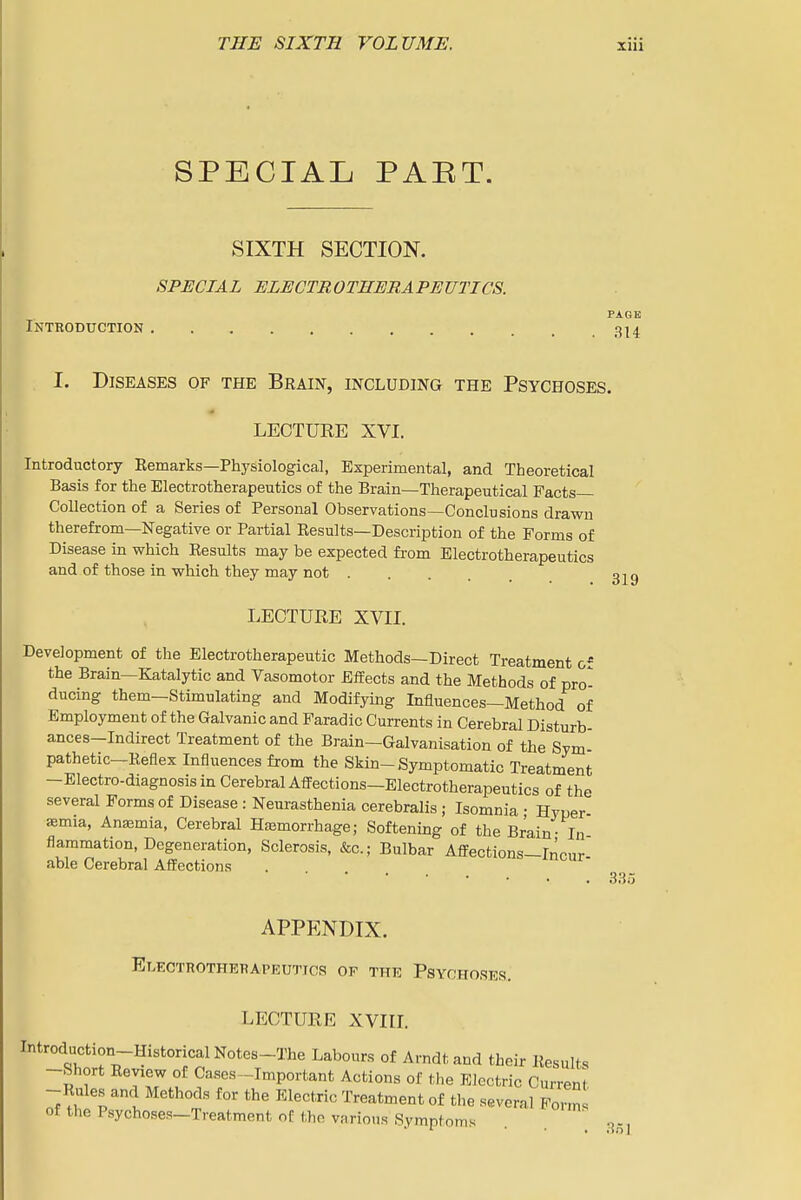 SPECIAL PAET. SIXTH SECTION. SPECIAL ELECTROTHERAPEUTICS. PAGE Introduction 314 I. Diseases of the Brain, including the Psychoses. LECTURE XVI. Introductory Remarks—Physiological, Experimental, and Theoretical Basis for the Electrotherapeutics of the Brain—Therapeutical Facts- Collection of a Series of Personal Observations—Conclusions drawn therefrom—Negative or Partial Results—Description of the Forms of Disease in which Results may be expected from Electrotherapeutics and of those in which they may not LECTURE XVn. Development of the Electrotherapeutic Methods—Direct Treatment the Brain—Katalytic and Vasomotor Effects and the Methods of pro- ducing them—Stimulating and Modifying Influences—Method of Employment of the Galvanic and Faradic Currents in Cerebral Disturb- ances-Indirect Treatment of the Brain—Galvanisation of the Sym- pathetic—Reflex Influences from the Skin-Symptomatic Treatment -Electro-diagnosisin Cerebral Affections—Electrotherapeutics of the several Forms of Disease : Neurasthenia cerebralis; Isomnia • Hyper- aemia, Anemia, Cerebral Hjemorrhage; Softening of the Brain- In flammation, Degeneration, Sclerosis, &c.; Bulbar Affections-Inour able Cerebral Affections . 335 APPENDIX. Elkctrotherapeutics of the Psychoses. LECTURE XVIIL Introduction-Historical Notes-The Labours of Arndt and their Results -Short Review of Cases-Important Actions of the Electric Current -Rules and Methods for the Electric Treatment of the several Form of the Psychoses-Treatment of the various Symptoms .