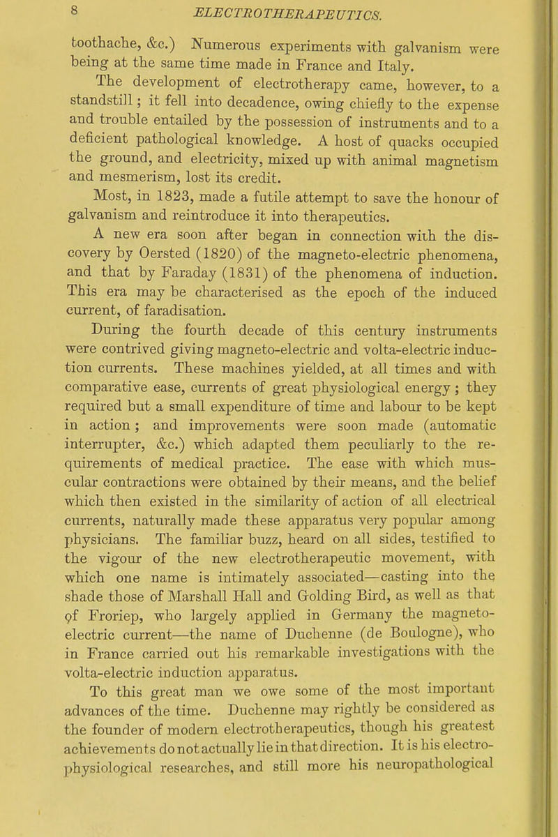 toothache, &c.) Numerous experiments with galvanism were being at the same time made in France and Italy. The development of electrotherapy came, however, to a standstill; it fell into decadence, owing chiefly to the expense and trouble entailed by the possession of instruments and to a deficient pathological knowledge. A host of quacks occupied the ground, and electricity, mixed up with animal magnetism and mesmerism, lost its credit. Most, in 1823, made a futile attempt to save the honour of galvanism and reintroduce it into therapeutics. A new era soon after began in connection with the dis- covery by Oersted (1820) of the magneto-electric phenomena, and that by Faraday (1831) of the phenomena of induction. This era may be characterised as the epoch of the induced current, of faradisation. During the fourth decade of this century instruments were contrived giving magneto-electric and volta-electric induc- tion currents. These machines yielded, at all times and with comparative ease, currents of great physiological energy; they required but a small expenditure of time and labour to be kept in action; and improvements were soon made (automatic interrupter, &c.) which adapted them peculiarly to the re- quirements of medical practice. The ease with which mus- cular contractions were obtained by their means, and the behef which then existed in the similarity of action of all electrical currents, naturally made these apparatus very popular among physicians. The familiar buzz, heard on all sides, testified to the vigour of the new electrotherapeutic movement, with which one name is intimately associated—casting into the shade those of Marshall Hall and Grolding Bird, as well as that 9f Froriep, who largely applied in Germany the magneto- electric current—the name of Duchenne (de Boulogne), who in France carried out his remarkable investigations with the volta-electric induction apparatus. To this great man we owe some of the most important advances of the time. Duchenne may rightly be considered as the founder of modern electrotherapeutics, though his greatest achievements do not actually lie in that direction. It is his electro- physiological researches, and still more his neuropathological