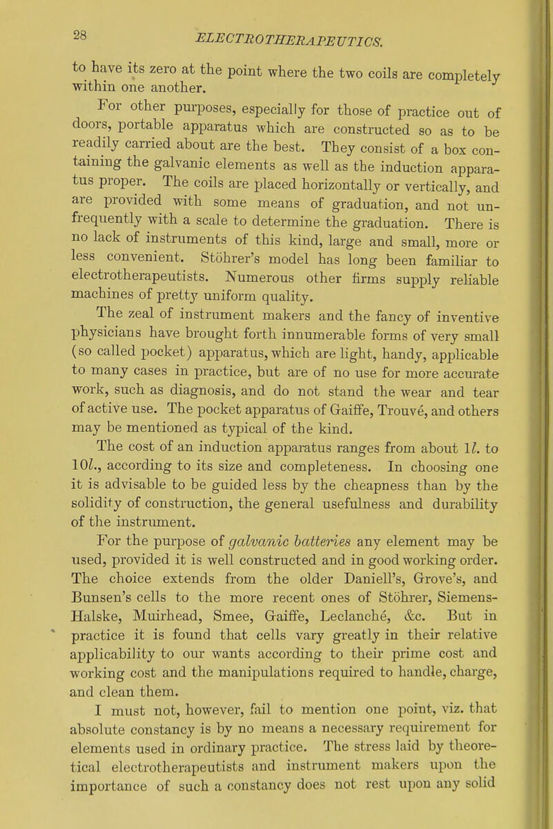 to have its zero at the point where the two coils are completely within one another. For other purposes, especially for those of practice out of doors, portable apparatus which are constructed so as to be readily carried about are the best. They consist of a box con- taining the galvanic elements as weU as the induction appara- tus proper. The coils are placed horizontally or vertically, and are provided with some means of graduation, and not un- frequently with a scale to determine the graduation. There is no lack of instruments of this kind, large and small, more or less convenient. Stohrer's model has long been familiar to electrotherapeutists. Numerous other firms supply reliable machines of pretty uniform quality. The zeal of instrument makers and the fancy of inventive physicians have brought forth innumerable forms of very small (so called pocket) apparatus, which are light, handy, applicable to many cases in practice, but are of no use for more accurate work, such as diagnosis, and do not stand the wear and tear of active use. The pocket apparatus of Graiffe, Trouve, and others may be mentioned as typical of the kind. The cost of an induction apparatus ranges from about ll. to \0l., according to its size and completeness. In choosing one it is advisable to be guided less by the cheapness than by the solidity of construction, the general usefidness and durability of the instrument. For the purpose of galvanic batteries any element may be used, provided it is well constructed and in good working order. The choice extends from the older Daniell's, Grove's, and Bunsen's cells to the more recent ones of Stohrer, Siemens- Halske, Muirhead, Smee, Gaiffe, Leclanche, &c. But in practice it is found that cells vary greatly in their relative applicability to our wants according to their prime cost and working cost and the manipulations required to handle, charge, and clean them. I must not, however, fail to mention one point, viz. that absolute constancy is by no means a necessary requirement for elements used in ordinary practice. The stress laid by theore- tical electrotherapeutists and instrument makers upon the importance of such a constancy does not rest upon any solid