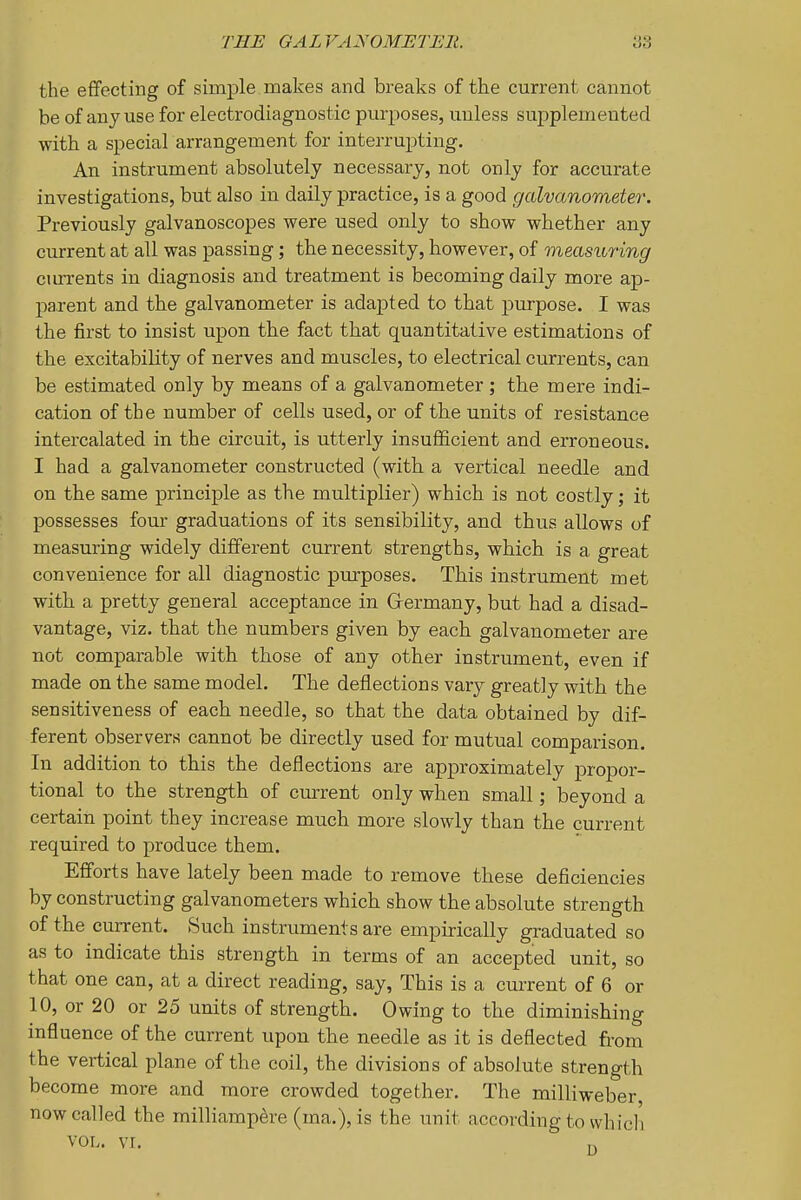 the effecting of simple makes and breaks of the current cannot be of any use for electrodiagnostic purposes, unless supplemented with a special arrangement for interrupting. An instrument absolutely necessary, not only for accurate investigations, but also in daily practice, is a good galvanometer. Previously galvanoscopes were used only to show whether any current at all was passing; the necessity, however, of measuring ciirrents in diagnosis and treatment is becoming daily more ap- parent and the galvanometer is adapted to that purpose. I was the first to insist upon the fact that quantitative estimations of the excitability of nerves and muscles, to electrical currents, can be estimated only by means of a galvanometer ; the mere indi- cation of the number of cells used, or of the units of resistance intercalated in the circuit, is utterly insufficient and erroneous. I had a galvanometer constructed (with a vertical needle and on the same principle as the multiplier) which is not costly; it possesses four graduations of its sensibility, and thus allows of measuring widely different current strengths, which is a great convenience for all diagnostic purposes. This instrument met with a pretty general acceptance in Germany, but had a disad- vantage, viz. that the numbers given by each galvanometer are not comparable with those of any other instrument, even if made on the same model. The deflections vary greatly with the sensitiveness of each needle, so that the data obtained by dif- ferent observers cannot be directly used for mutual comparison. In addition to this the deflections are approximately propor- tional to the strength of current only when small; beyond a certain point they increase much more slowly than the current required to produce them. Efforts have lately been made to remove these deficiencies by constructing galvanometers which show the absolute strength of the current. Such instruments are empirically graduated so as to indicate this strength in terms of an accepted unit, so that one can, at a direct reading, say, This is a current of 6 or 10, or 20 or 25 units of strength. Owing to the diminishing influence of the current upon the needle as it is deflected from the vertical plane of the coil, the divisions of absolute strength become more and more crowded together. The milliweber, now called the milliampere (ma.), is the unit according to whicli VOL. vr.