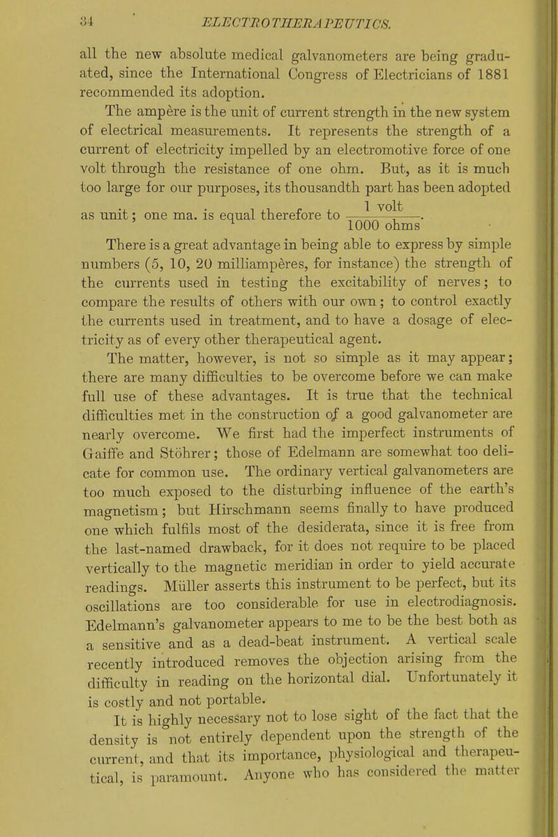 all the new absolute medical galvanometers are being gradu- ated, since the International Congress of Electricians of 1881 recommended its adoption. The ampere is the unit of current strength in the new system of electrical measurements. It represents the strength of a cui'rent of electricity impelled by an electromotive force of one volt through the resistance of one ohm. But, as it is much too large for our purposes, its thousandth part has been adopted as unit: one ma. is equal therefore to —^ —. ^ 1000 ohms There is a great advantage in being able to express by simple numbers (5, 10, 20 milliamperes, for instance) the strength of the currents used in testing the excitability of nerves; to compare the results of others with our own; to control exactly the currents used in treatment, and to have a dosage of elec- tricity as of every other therapeutical agent. The matter, however, is not so simple as it may appear; there are many difficulties to be overcome before we can make full use of these advantages. It is true that the technical difficulties met in the construction of a good galvanometer are nearly overcome. We first had the imperfect instruments of Graiffe and Stohrer; those of Edelmann are somewhat too deli- cate for common use. The ordinary vertical galvanometers are too much exposed to the disturbing influence of the earth's magnetism; but Hirschmann seems finally to have produced one which fulfils most of the desiderata, since it is free from the last-named drawback, for it does not require to be placed vertically to the magnetic meridian in order to yield accurate readings. Miiller asserts this instrument to be perfect, but its oscillations are too considerable for use in electrodiagnosis. Edelmann's galvanometer appears to me to be the best both as a sensitive and as a dead-beat instrument. A vertical scale recently introduced removes the objection arising from the difficulty in reading on the horizontal dial. Unfortunately it is costly and not portable. It is highly necessary not to lose sight of the fact that the density is not entirely dependent upon the strength of the current, and that its importance, physiological and therapeu- tical, is paramount. Anyone who has considered the matter