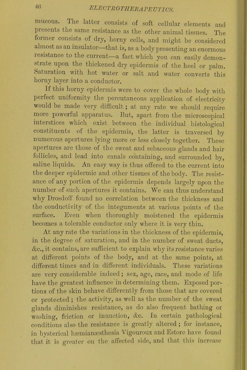 mucous. The latter consists of soft cellular elements and presents the same resistance as the other animal tissues. The former consists of dry, horny cells, and might be considered almost as an insulator—that is, as a body presenting an enormous resistance to the current—a fact which you can easily demon- strate upon the thickened dry epidermis of the heel or palm. Saturation with hot water or salt and water converts this horny layer into a conductor. If this horny epidermis were to cover the whole body with perfect uniformity the percutaneous application of electricity would be made very difficult; at any rate we should require more powerful apparatus. But, apart from the microscopical interstices which exist between the individual histological constituents of the epidermis, the latter is traversed by numerous apertures lying more or less closely together. These apertures are those of the sweat and sebaceous glands and hair follicles, and lead into canals containing, and surrounded by, saline liquids. An easy way is thus offered to the current into the deeper epidermic and other tissues of the body. The resist- ance of any portion of the epidermis depends largely upon the number of such apertures it contains. We can thus understand why Drosdoff found no correlation between the thickness and the conductivity of the integuments at various points of the surface. Even when thoroughly moistened the epidermis becomes a tolerable conductor only where it is very thin. At any rate the variations in the thickness of the epidermis, in the degree of saturation, and in the number of sweat ducts, &c., it contains, are sufficient to explain why its resistance varies at different points of the body, and at the same points, at different times and in different individuals. These variations are very considerable indeed; sex, age, race, and mode of life have the greatest influence in determining them. Exposed por- tions of the skin behave differently from those that are covered or protected ; the activity, as well as the number of the sweat glands diminishes resistance, as do also frequent bathing or washing, friction or inunction, &c. In certain pathological conditions also the resistance is greatly altered; for instance, in hysterical haemianfesthesia Vigouroux and Estore have found that it is greater on the affected side, and that tliis increase