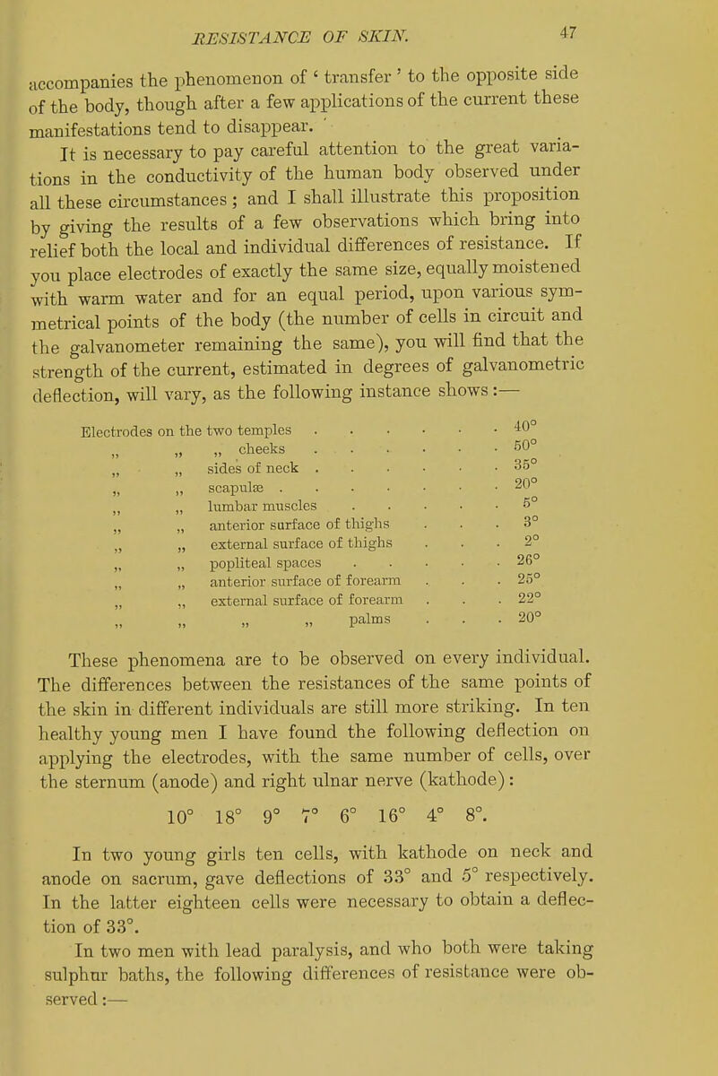 accompanies the phenomeBon of ' transfer ' to the opposite side of the body, though after a few applications of the current these manifestations tend to disappear. ' It is necessary to pay careful attention to the great varia- tions in the conductivity of the human body observed under all these circumstances; and I shall illustrate this proposition by giving the results of a few observations which bring into relief both the local and individual differences of resistance. If you place electrodes of exactly the same size, equally moistened with warm water and for an equal period, upon various sym- metrical points of the body (the number of cells in circuit and the galvanometer remaining the same), you will find that the strength of the current, estimated in degrees of galvanometric deflection, will vary, as the following instance shows; Electrodes on the two temples .... . 40° „ „ cheeks .... . 50° )j „ sides of neck .... . 35° )) „ scapulse ..... . 20° J) „ hmbar muscles . 5° 3» „ anterior surface of thighs . 3° )> „ external surface of thighs 2° )» » popliteal spaces . 26° 11 „ anterior surface of forearm . 25° »> „ external surface of forearm . 22° 1» palms . 20° These phenomena are to be observed on every individual. The ditferences between the resistances of the same points of the skin in different individuals are still more striking. In ten healthy young men I have found the following deflection on applying the electrodes, with the same number of cells, over the sternum (anode) and right ulnar nerve (kathode): 16° 4° 8°. 10° 18° 9' HO I 6° In two young girls ten cells, with kathode on neck and anode on sacrum, gave deflections of 33° and 5° respectively. In the latter eighteen cells were necessary to obtain a deflec- tion of 33°. In two men with lead paralysis, and who both were taking sulphur baths, the following differences of resistance were ob- served :—