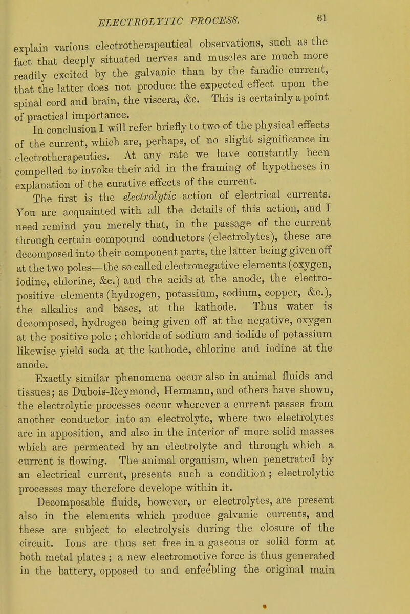 ELECTROLYTIC PROCESS. «1 explain various electrotherapeutical observations, such as the fact that deeply situated nerves and muscles are much more readily excited by the galvanic than by the faradic current, that the latter does not produce the expected eflfect upon the spinal cord and brain, the viscera, &c. This is certainly a point of practical importance. In conclusion I will refer briejAy to two of the physical effects of the current, which are, perhaps, of no slight significance in electrotherapeutics. At any rate we have constantly been compelled to invoke their aid in the framing of hypotheses in explanation of the curative effects of the current. The first is the electrolytic action of electrical currents. You are acquainted with all the details of this action, and I need remind you merely that, in the passage of the current through certain compound conductors (electrolytes), these are decomposed into their component parts, the latter being given off at the two poles—the so called electronegative elements (oxygen, iodine, chlorine, &c.) and the acids at the anode, the electro- positive elements (hydrogen, potassium, sodium, copper, &c.), the alkahes and bases, at the kathode. Thus water is decomposed, hydrogen being given off at the negative, oxygen at the positive pole ; chloride of sodium and iodide of potassium likewise yield soda at the kathode, chlorine and iodine at the anode. Exactly similar phenomena occur also in animal fluids and tissues; as Dubois-Reymond, Hermann, and others have shown, the electrolytic processes occur wherever a current passes from another conductor into an electrolyte, where two electrolytes are in apposition, and also in the interior of more solid masses which are permeated by an electrolyte and through which a current is flowing. The animal organism, when penetrated by an electrical current, presents such a condition; electrolytic processes may therefore develope within it. Decomposable fluids, however, or electrolytes, are present also in the elements which produce galvanic currents, and these are subject to electrolysis during the closure of the circuit. Ions are thus set free in a gaseous or solid form at both metal plates ; a new electromotive force is thus generated in the battery, opposed to and enfeebling the original main •