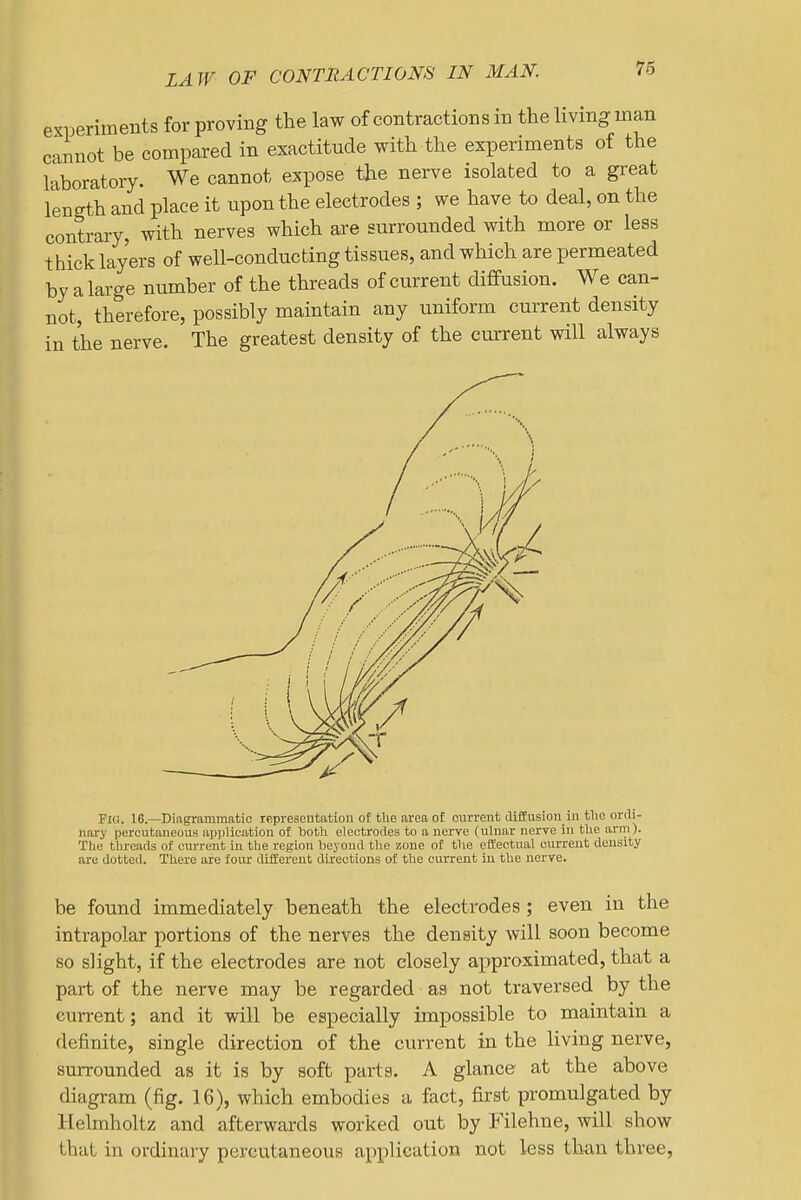 LAW OF CONTRACTIONS IN MAN. 76 experiments for proving the law of contractions in the hvmg man cannot be compared in exactitude with the experiments of the laboratory. We cannot expose the nerve isolated to a great length and place it upon the electrodes ; we have to deal, on the contrary, with nerves which are surrounded with more or less thick layers of well-conducting tissues, and which are permeated by a large number of the threads of current diffusion. We can- not, therefore, possibly maintain any uniform current density in the nerve. The greatest density of the current will always Fl(!. 16.—Diagrammatic representation of the area of current diffusion in the ordi- nary percutaneous application of taotli eleotrorles to a nerve (ulnar nerve in the arm). The threads of current in the region beyond the zone of the effectual current density are dotted. There are four different directions of the current in the nerve. be found immediately beneath the electrodes ; even in the intrapolar portions of the nerves the density will soon become so slight, if the electrodes are not closely approximated, that a part of the nerve may be regarded as not traversed by the current; and it will be especially impossible to maintain a definite, single direction of the current in the living nerve, surrounded as it is by soft parts. A glance at the above diagram (fig. 16), which embodies a fact, first promulgated by Helmholtz and afterwards worked out by Filehne, will show that in ordinary percutaneous application not less than three,