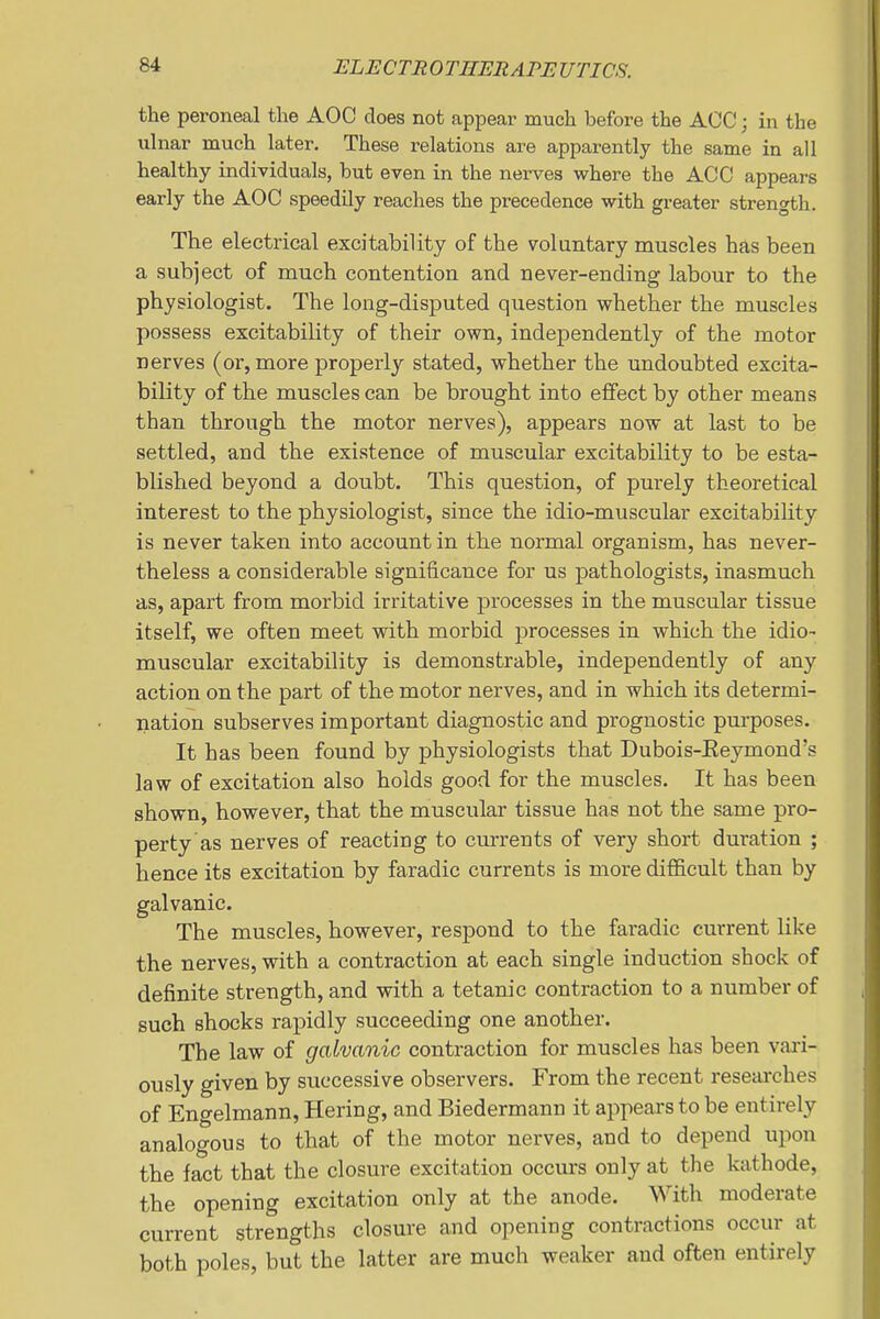 the peroneal the AOC does not appear much before the AOC; in the ulnar much later. These relations are apparently the same in all healthy individuals, but even in the nerves where the ACC appears early the AOC speedily reaches the precedence with greater strength. The electrical excitability of the voluntary muscles has been a subject of much contention and never-ending labour to the physiologist. The long-disputed question whether the muscles possess excitability of their own, independently of the motor nerves (or, more properly stated, whether the undoubted excita- bility of the muscles can be brought into effect by other means than through the motor nerves), appears now at last to be settled, and the existence of muscular excitability to be esta- blished beyond a doubt. This question, of purely theoretical interest to the physiologist, since the idio-muscular excitability is never taken into account in the normal organism, has never- theless a considerable significance for us pathologists, inasmuch as, apart from morbid irritative processes in the muscular tissue itself, we often meet with morbid processes in which the idio- muscular excitability is demonstrable, independently of any action on the part of the motor nerves, and in which its determi- nation subserves important diagnostic and prognostic purposes. It has been found by physiologists that Dubois-Eeymond's law of excitation also holds good for the muscles. It has been shown, however, that the muscular tissue has not the same pro- perty as nerves of reacting to currents of very short duration ; hence its excitation by faradic currents is more difficult than by galvanic. The muscles, however, respond to the faradic current like the nerves, with a contraction at each single induction shock of definite strength, and with a tetanic contraction to a number of such shocks rapidly succeeding one another. The law of galvanic contraction for muscles has been vari- ously given by successive observers. From the recent researches of Engelmann, Hering, and Biedermann it appears to be entirely analogous to that of the motor nerves, and to depend upon the fact that the closure excitation occurs only at the kathode, the opening excitation only at the anode. With moderate current strengths closure and opening contractions occur at both poles, but the latter are much weaker and often entirely