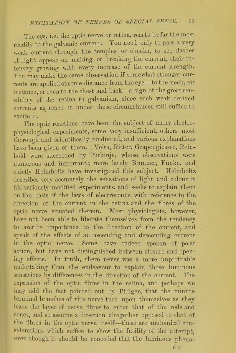 The eye^ i.e. the optic nerve or retina, reacts by far the most readily to the galvanic current. You need only to pass a very weak current through the temples or cheeks, to see flashes of light appear on making or breaking the current, their in- tensity growing with, every increase of the current strength. You may make the same observation if somewhat stronger cur- rents are applied at some distance from the eye—to the neck, for instance, or even to the chest and back—a sign of the great sen- sibility of the retina to galvanism, since such weak derived currents as reach it imder these circumstances still suffice to excite it. The optic reactions have been the subject of many electro- physiological experiments, some very insufficient, others most thorough and scientifically conducted, and various esx^lanations have been given of them. , Volta, Eitter, Grrapengiesser, Eein- hold were succeeded by Purkinje, whose observations were numerous and important; more lately Brunner, Funke, and chiefly Helmholtz have investigated this subject. Helmholtz describes very accurately the sensations of light and colour in his variously modified experiments, and seeks to explain them on the basis of the laws of electrotonus with reference to the direction of the current in the retina and the fibres of the optic nerve sitiiated therein. Most physiologists, however, have not been able to liberate themselves from the tendency to ascribe importance to the direction of the current, and speak of the effects of an ascending and descending current in the optic nerve. Some have indeed spoken of polar action, but have not distinguished between closure and open- ing effects. In truth, there never was a more unprofitable undertaking than the endeavour to explain those luminous sensations by diff'erences in the direction of the current. The expansion of the optic fibres in the retina, and perhaps we may add the fact pointed out by Pfliiger, that the minute terminal branches of this nerve turn upon themselves as they leave the layer of nerve fibres to enter that of the rods and cones, and so assume a direction altogether opposed to that of the fibres in the optic nerve itself—these are anatomical con- siderations which suffice to show the futility of the attempt, even though it should be conceded that the luminous pheno- II 2
