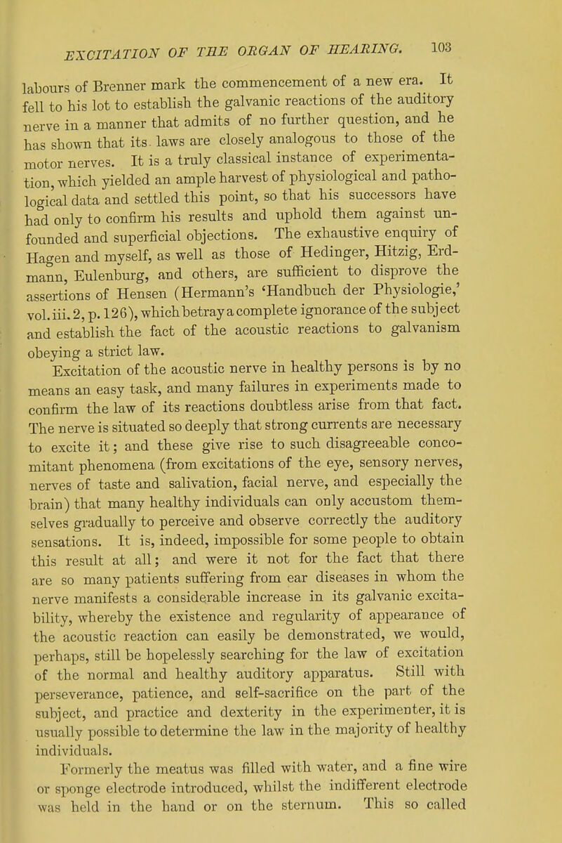 labours of Brenner mark the commencement of a new era. It fell to his lot to establish the galvanic reactions of the auditory nerve in a manner that admits of no further question, and he has shown that its. laws are closely analogous to those of the motor nerves. It is a truly classical instance of experimenta- tion, which yielded an ample harvest of physiological and patho- logical data and settled this point, so that his successors have had only to confirm his results and uphold them against un- founded and superficial objections. The exhaustive enquiry of Hagen and myself, as well as those of Hedinger, Hitzig, Erd- mann, Eulenburg, and others, are sufficient to disprove the assertions of Hensen (Hermann's 'Handbuch der Physiologie,' vol.iii.2, p. 126), which betray a complete ignorance of the subject and establish the fact of the acoustic reactions to galvanism obeying a strict law. Excitation of the acoustic nerve in healthy persons is by no means an easy task, and many failures in experiments made to confirm the law of its reactions doubtless arise from that fact. The nerve is situated so deeply that strong currents are necessary to excite it; and these give rise to such disagreeable conco- mitant phenomena (from excitations of the eye, sensory nerves, nerves of taste and salivation, facial nerve, and especially the brain) that many healthy individuals can only accustom them- selves gradually to perceive and observe correctly the auditory sensations. It is, indeed, impossible for some people to obtain this result at all; and were it not for the fact that there are so many patients suffering from ear diseases in whom the nerve manifests a considerable increase in its galvanic excita- bility, whereby the existence and regularity of appearance of the acoustic reaction can easily be demonstrated, we would, perhaps, still be hopelessly searching for the law of excitation of the normal and healthy auditory apparatus. Still with perseverance, patience, and self-sacrifice on the part of the subject, and practice and dexterity in the experimenter, it is usually possible to determine the law in the majority of healthy individuals. Formerly the meatus was filled with water, and a fine wire or sponge electrode introduced, whilst the indifferent electrode was held in the hand or on the sternum. This so called