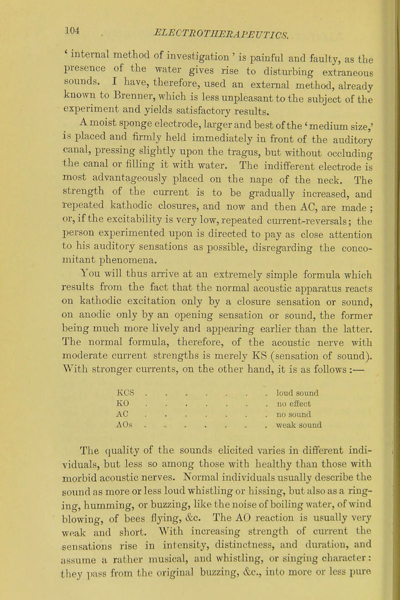 ' internal method of investigation ' is painful and faulty, as the presence of the water gives rise to disturbing extraneous sounds. I have, therefore, used an external method, already known to Brenner, which is less unpleasant to the subject of the experiment and yields satisfactory results. A moist sponge electrode, larger and best of the' medium size,' is placed and firmly held immediately in front of the auditory canal, pressing slightly upon the tragus, but without occluding the canal or filling it with water. The indifferent electrode is most advantageously placed on the nape of the neck. The strength of the current is to be gradually increased, and repeated kathodic closures, and now and then AC, are made ; or, if the excitability is very low, repeated current-reversals; the person experimented upon is directed to pay as close attention to his auditory sensations as possible, disregarding the conco- mitant phenomena. You will thus arrive at an extremely simple formula which results from the fact that the normal acoustic apparatus reacts on kathodic excitation only by a closure sensation or sound, on anodic only by an opening sensation or sound, the former being much more lively and appearing earlier than the latter. The normal formula, therefore, of the acoustic nerve with moderate current strengths is merel}'' KS (sensation of sound). With stronger currents, on the other hand, it is as follows :— KCS loud sound KO ....... uo effect AC no sound AO.S weak sound The quality of the sounds elicited varies in different indi- viduals, but less so among those with healthy than those with morbid acoustic nerves. Normal individuals usually describe the sound as more or less loud whistling or hissing, but also as a ring- ing, humming, or buzzing, like the noise of boiling water, of wind blowing, of bees flying, &c. The AO reaction is usually very weak and short. With increasing strength of current the sensations rise in intensity, distinctness, and duration, and assume a rather musical, and whistling, or singing character: they pass from the original buzzing, &c., into more or less pure