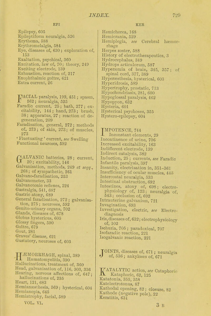 EPI Epilepsy, 605 Epileptiform neuralgia, 526 Erythema, 588 Erythromelalgia, 584 Eye, diseases of, 630 ; exploration of, 153 Exaltation, psychical, 860 Excitation, law of, 70; theory, 249 Exciting electrode, 139 Exhaustion, reaction of, 217 Exophthalmic goitre, 621 Extra current, 26 FACIAL paralysis, 199, 451; spasm, 562; neuralgia, 525 Faradic current, 25 ; bath, 277 ; ex- citability, 144 ; hand, 273 ; brush, 38; apparatus, 27 ; reaction of de- generation, 209 Faradisation, general, 272 ; methods of, 273; of skin, 273; of muscles, 273 ' Fluctuating ' cim-ent, see Swelling Functional neuroses, 592 GALVANIC batteries, 28 ; current, 20; excitability, 146 Galvanisation, methods, 249 et seqq., 268 ; of sympathetic, 261 Galvano-faradisation, 253 Galvanometer, 33 Galvanotonic reflexes, 224 Gastralgia, 541, 687 Gastric atony, 689 General faradisation, 272 ; galvanisa- tion, 275 ; neuroses, 692 Genito-urinary organs, 702 Glands, diseases of, 678 Globus hystericus, 605 Glossy fingers, 590 Goitre, 679 Gout, 281 Graves' disease, 621 Gustatory, neuroses of, 603 HAEMORRHAGE, spinal, 389 Hiematomyelitis, 390 Hallucinations, treatment of, 360 Head, galvanisation of, 116, 303, 336 Hearing, nervous affections of, 647; hallucinations of, 236 Heart, 121, 683 Hemiameslhesia, 569 ; hysterical, 604 Hemianopia, 645 Hemiatrophy, facial, 589 VOL. VI. KER Hemichorea, 168 Hemicrania, 529 Hemiplegia, see Cerebral hfemor- rhage Herpes zoster, 588 History of electrotherapeutics, 3 Hydrocephalus, 349 Hydrops articulorum, 587 Hyperasmia of brain, 345, 357; of spinal cord, 377, 389 Hyperajsthesia, hysterical, 603 Hyperidrosis, 589 Hypertrophy, prostatic, 713 Hypochondriasis, 281, 600 Hypoglossal paralysis, 462 Hypopyon, 632 Hysteria, 601 Hysterical psychoses, 355 Hystero-epilepsy, 604 TMPOTENCE, 744 -L Inconstant elements, 29 Incontinence of urine, 706 Increased excitability, 163 Indifferent electrode, 139 Indirect catalysis, 382 Induction, 25 ; currents, see Faradic Infantile paralysis, 397 Insanity, electrisation in, 351-361 Insufficiency of ocular muscles, 445 Intercostal neuralgia, 533 Intestinal obstruction, 692 Intestines, atony of, 698; electro- physiology of, 123; neuralgia of, 543 ; occlusion of, 692 Intrauterine galvanism, 721 Invagination, 693 Investigation, electric, see Electro- diagnosis Iris^diseases of, 632; electrophysiologj' Ischuria, 706 ; paradoxical, 707 Isofaradic reaction, 221 Isogalvanic reaction, 221 JOINTS, diseases of, 671 ; neuralgia of, 536 ; ankyloses of, 671 KATALYTIC action, see Cataphoric Kataphoric, 62, 125 Katatonia, 366, 368 Katolectrotonus, 87 Kathodal opening, 82 ; closure, 82 Kathode (negative pole), 22 Keratitis, 631 3 B