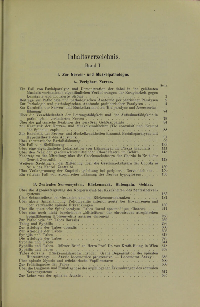 Inhaltsverzeichnis. Band I. I. Zur Nerven- und Muskelpathologie. A. Periphere Nerren. Seite Ein Fall von Fazialparalyae und Demonstration der dabei in den gelahmten Muskeln vorhandenen eigentiimlichen Veranderungen der Erregbarkeit gegen konstante und induzierte Strbme 1 Beitriige zm- Pathologie und pathologischen Anatomie peripheriscber Paralysen 2 Zur Pathologie und pathologischen Anatomie peripherischer Paralysen .... 4 Zur Kasuistik der Nerven- und Muskelkrankheiten (Bleiparalyse und Accessoidus- liihmung! 74 liber die Verschiedenheit der Leitungsfahigkeit und der Aufnahmefahigkeit in pathologisch veriinderten Nerven 79 liber die galvanische Eeaktion des nervbsen Gehbrapparats 84 Zur Kasuistik der Nerven- und Muskelki-ankheiten (Tic convulsif und Krampf des Splenius capit.' 88 Zur Kasuistik der Nerven- und Muskelkrankheiten (traumat. Fazialisparalysen mit Hyperiisthesie des Acusticus) 91 tiber rheumatische Fazialislahmung 99 Ein Fall von Bleilahinung 133 liber eine eigentiimliche Lokalisation von Lahmungen im Plexus brachialis . . 141 tiber den Weg der geschmackvermittelnden Chordafasern im Gehirn .... 145 Nachtrag zu der Mitteilung iiber die Geschmacksfasern der Chorda in Nr. 4 des Nem-ol. Zentralbl 148 Weiterer Nachtrag zu der Mitteilung liber die Geschmacksfasern der Chorda in Nr. 4 des Neurol. Zentralbl 150 tiber Verlangsamung der Empfindungsleitung bei peripheren Nervenlasionen. . 150 Ein seltener Fall von atrophischer Liihmung des Nervus hypoglossus 153 B. Zentrales Nervensystem. Rilckeumark. Oblongata. Gehirn. tiber die Agoniesteigerung der Kbrperwarme bei Krankheiten des Zentralnerven- systeras 165 tiber Sehnenreflexe bei Gesunden und bei Riickenmarkskranken 181 iiber akute Splnallahmung Poliomyelitis anterior acuta) bei Erwachsenen und iiber verwandte spinale Erkrankungen 189 tiber die spastische Spinalparalyse (Tabes dorsal spasmodique, Charcot) . . 214 tiber eine noch nicht beschriebene „Mittelform“ der chronischen atrophischen Spinallahmung (Poliomyelitis antei-ior chronica) 256 Zur Pathologie der Tabes dorsalis 259 Tabes und Syphilis 296 Zur Atiologie der Tabes dorsalis 300 Zur Atiologie der Tabes 305 Syphilis und Tabes 319 Die Atiologie der Tabes 323 Syphilis und Tabes * 344 Syphilis und Tabes. Offener Brief an Herrn Prof Dr. von KrafFt-Ebing in Wien 348 ^philis und Tabes 358 Tabes dorsalis. (Riickeninarksschwindsucht. Graue Degeneration der spinalen Hinterstrange. — Ataxie locomotrice progressive. — Locomotor Ataxy.) . 386 tiber spinale Myosis und reflektorische Pupillenstarre 500 Zur Friihdiagnose der Tabes 508 Uber die Diagnose und Friihdiagnose der syphilogenen Erkrankungen des zentralen Nervensystems 517 Zur Lehre von der spinalen Ataxie 535