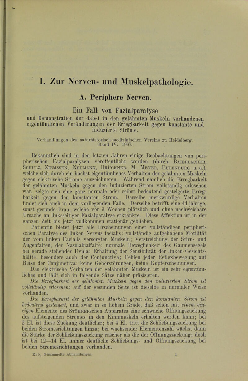 A. Periphere Neryen. Eiu Fall von Fazialparalyse und Demoustratioii der dabei in den gelahmten Muskeln vorbandenen eigeutiimlicben Veniiiderungen der Erregbarkeit gegen konstaute nnd induzierte Strome. Verbandlungen des naturhistorisch-medizinischen Vereins zu Heidelberg. Band IV. 1867. Bekanntlich sind in den letzten Jahren einige Beobachtungen von peri- pherischen Fazialparalysen veroffentlicht worden (diirch Baierlacher, Schulz, Ziemssen, Neumann, Bruckner, M. Meyer, Eulenburg u. a.), welche sich diircli ein hdchst eigentiimliches Verhalten der gelahmten Muskeln gegen elektrische Strome auszeichneten. Wahrend namlich die Erregbarkeit der gelahmten Muskeln gegen den induzierten Strom vollstandig erloschen war, zeigte sich eine ganz normale oder selbst bedeutend gesteigerte Erreg- barkeit gegen den konstanten Strom. Dasselbe merkwiirdige Verhalten findet sich auch in dem vorliegenden Falle. Derselbe betrifft eine 44 jahi-ige, sonst gesunde Frau, welche vor 9 Wochen plotzlich und ohne nachweisbare Ursache an linksseitiger Fazialparalyse erki’ankte. Diese Aifektion ist in der ganzen Zeit bis jetzt vollkommen stationar geblieben. Patientin bietet jetzt aUe Erscheinungen einer vollstandigen peripheri- schen Paralyse des linken Nervus facialis: vollstandig aufgehobene Motilitat der vom linken Facialis versorgten Muskeln; Verstreichung der Stirn- und Augenfalten, der Nasolabialfalte; normale Beweglichkeit des Gaumensegels bei gerade stehender Uvula; Erhaltung der Sen^bilitat der linken-Gesichts- halfte, besonders auch der Conjunctiva; Fehlen jeder Keflexbewegung auf Reize der Conjunctiva; keine Gehorstorungen, keine Kopferscheinungen. Das elektrische Verhalten der gelahmten Muskeln ist ein sehr eigentiim- liches und laBt sich in folgende Satze naher prazisieren. Die Erregbarkeit der geldhmten Muskeln gegen den induzierten Strom ist vollstandig erloschen] auf der gesunden Seite ist dieselbe in normaler Weise vorhanden. Die Erregbarkeit der gelahmten Muskeln gegen den konstanten Strom ist bedeutend gesteigert, und zwar in so hohem Grade, da6 schon mit einem ein- zigen Elemente des STOHRERSchen Apparates eine schwache Offnungszuckung des aufsteigenden Stromes in den Kinnmuskeln erhalten werden kann; bei 2 El. ist diese Zuckung deutlicher; bei 4 El. tritt die SchlieBungszuckung bei beiden Stromesrichtungen hinzu; bei wachsender Elenientenzahl wachst dann die Starke der SchlieBungszuckung rascher als die der Offnungszuckung; doch ist bei 12—14 El. immer deutliche SchlieBungs- und Offnungszuckung bei beiden Stromesrichtungen vorhanden. Krb, GcBanimclte Abhandlungcii. 1