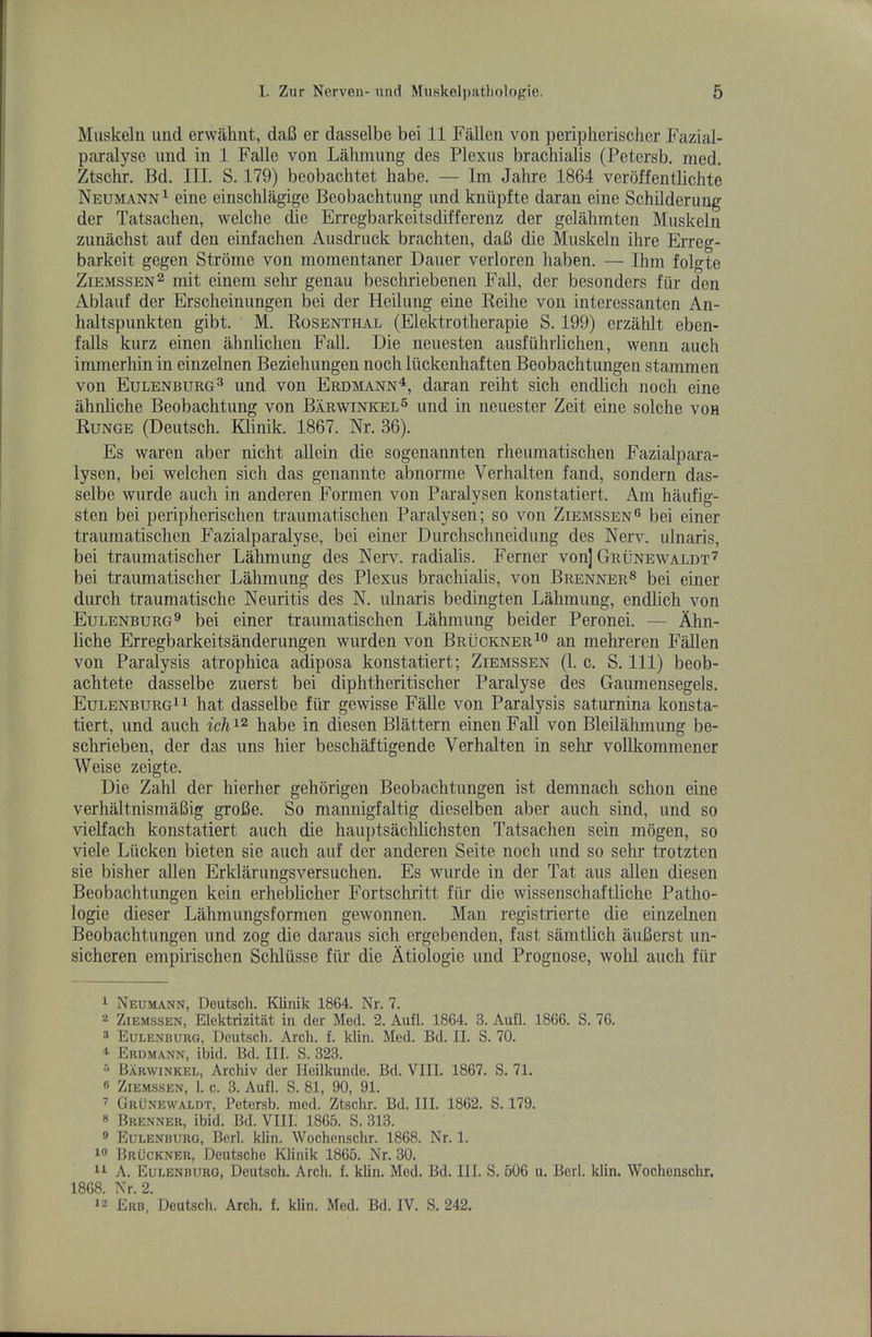 Muskeln luid erwahiit, daB er dasselbe bei 11 Fallen von periplierischer Fazial- paralysc und in 1 Falle von Lahmung des Plexus brachialis (Petersb. med. Ztsclir. Bd. III. S. 179) beobachtet babe. — Im Jahre 1864 veroffentlichte Neumann^ eine einschlagige Beobachtung imd kniipfte daran eine Schilderung der Tatsaclien, welche die Erregbarkeitsdifferenz der gelahmten Muskeln zunachst auf den einfachen Ausdruck brachten, daB die Muskeln Hire Erreg- barkeit gegen Strome von momentaner Dauer verloren liaben. — Ihm folgte ZiEMSSEN^ mit einem selir genau beschriebenen Fall, der besonders fiir den Ablauf der Erscheinungen bei der Heilung eine Keihe von interessanten An- haltspunkten gibt. M. Rosenthal (Elektrotlierapie S. 199) erzalilt eben- falls kurz einen alinliclien Fall. Die neuesten ausfuhrlichen, wenn auch immerliin in einzelnen Bezieliungen noch liickenhaften Beobaclitungen stammen von Eulenburg^ und von Erdmann^, daran reiht sich endlich noch eine ahnliche Beobachtung von Barwinkel^ und in neuester Zeit eine solche von Runge (Deutsch. Klinik. 1867. Nr. 36). Es waren aber nicht allein die sogenannten rheumatischen Fazialpara- lysen, bei welchen sich das genannte abnorme Verhalten land, sondern das- selbe wurde auch in anderen Formen von Paralysen konstatiert. Am haufig- sten bei peripherischen traumatischen Paralysen; so von Ziemssen® bei einer traumatischen Fazialparalyse, bei einer Durchschneidung des Nerv. ulnaris, bei traumatischer Lahmung des Nerv. radialis. Ferner von] Grunewaldt'^’ bei traumatischer Lahmung des Plexus brachialis, von Brenner^ bei einer durch traumatische Neuritis des N. ulnaris bedingten Lahmung, endlich von Eulenburg^ bei einer traumatischen Lahmung beider Peronei. — Ahn- liche Erregbarkeitsanderungen wurden von Bruckner an mehreren Fallen von Paralysis atrophica adiposa konstatiert; Ziemssen (1. c. S. Ill) beob- achtete dasselbe zuerst bei diphtheritischer Paralyse des Gaumensegels. Eulenburg^i hat dasselbe fiir gewisse FaUe von Paralysis saturnina konsta- tiert, und auch ich^^ habe in diesen Blattern einen Fall von Bleilahmung be- schrieben, der das uns hier beschaftigende Verhalten in sehr voUkommener Weise zeigte. Die Zalil der hierher gehorigen Beobaclitungen ist demnach schon eine verhiiltnismaBig groBe. So mannigfaltig dieselben aber auch sind, und so vielfach konstatiert auch die hauptsachlichsten Tatsachen sein mogen, so viele Liicken bieten sie auch auf der anderen Seite noch und so selu- trotzten sie bisher alien Erklarungsversuchen, Es wurde in der Tat aus alien diesen Beobachtungen kein erheblicher Fortschritt fiir die wissenschaftliche Patho- logie dieser Lahmungsformen gewonnen. Man registrierte die einzelnen Beobachtungen und zog die daraus sich ergebenden, fast samtlich auBerst un- sicheren empirischen Schlusse fiir die Atiologie und Prognose, wold auch fiir ^ Neumann, Deutsch. Klinik 1864. Nr. 7. 2 Ziemssen, Elektrizitat in der Med. 2. Aufl. 1864. 3. Aufl. 1866. S. 76. 2 Eulenburg, Deutsch. Arch. f. klin. Med. Bd. II. S. 70. * Erdmann, ibid. Bd. III. S. 323. ^ Barwinkel, Archiv der Ileilkunde. Bd. VIII. 1867. S. 71. ® Ziem-ssen, 1. c. 3. Aufl. S. 81, 90, 91. ’ Grunewaldt, Petersb. med. Ztschr. Bd. III. 1862. S. 179. « Brenner, ibid. Bd. VIII. 1865. S. 313. ® Eulenburg, Berl. klin. Wochenschr. 1868. Nr. 1. Bruckner, Deutsche Klinik 1865. Nr. 30. A. Eulenburg, Deutsch. Arch. f. klin. Med. Bd. III. S. 506 u. Berl. klin. Wochensclir. 1868. Nr. 2. 12 Erb, Deutsch. Arch. f. klin. Med. Bd. IV. S. 242.