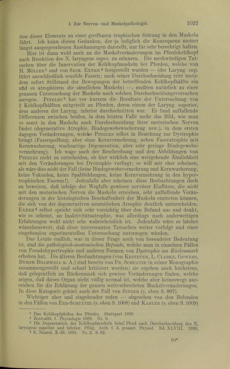 lion diescr Eleniente z\i ciner grcifbarcn tropliisclien Stoning in den Muskcln fiihrt. Jell kann diesen Gedankcn, der ja Icdiglich die Konsequenz meiner lilngst ausgesprochenen Anschauungen darstellt, nur fiir sclir berechtigt halten. Hier ist dann wold ancli an die Muskelveranderungen im Pferdekehlkopf nacli Resektion des N. laryngeiis super, zu erinnern. Die merkwiirdigen Tat- sachen fiber die Tnnervation der Kehlkopfmusleeln bei Pferden, welclie von H. Moller^ uud von Sigm. Exner^ festgestellt wurden — (der J^aryng. sup. ffihrt ausscldieBlich sensible Fasern; nacli seiner Durclischneidung tritt trotz- deni sofort Stillstand der Bewegungen der betreffenden Kehlkopfhalfte ein ufid es atrophieren die samtlichen Muskeln) —, muBten naturlich zu einer genauen Uiitersucliung der Muskeln nach solclien Durchschneidungsversuchen anregen. Pineles^ hat vor kurzeni die Resultate der Untersuchung von 2 Kelilkopflialften mitgeteilt an Pferden, deren eineni der I;aryng. superior, deni anderen der Ijaryng. inferior diirchschnitten war. Er fand auffallende Differenzen zwisclien beiden, in deni letzten Fade niehr das Bild, wie man es sonst in den Muskeln nacli Durclisclineidnng ihrer motorisclien Nerven findet (degenerative Atropine, Bindegewebswucherung usw.), in deni ersten dagegen Veranderiingen, welche Pineles selbst in Bezieliung zur Dystrophie bringt (Faserqiiellung, aber oline Kernvermeliriing, neben Faseratrophie mit Kernwiicherung, w^achsartige Degeneration, aber sclir geringe Bindegewebs- vermehrung). Icli wage nach der Beschreibung und den Abbildungen von Pineles nicht zu entscheiden, ob hier wirklich eine weitgehende Ahnlichkeit niit den Veranderiingen bei Dystrophie vorliegt; es will mir eher scheinen, als ware dies nicM der Fall (keine Bindegewebsvermehrung und Kernwiicherung, keine Vakiiolen, keine Spaltbildungen, keine Kernvermehrung in den hyper- trophischen Faserns!). Jedenfalls aber scheinen diese Beobachtungen doch zu beweisen, daB infolge des AVegfalls gewisser nervoser Einfliisse, die nicht mit den motorischen Nerven die Muskeln erreichen, sehr auffallende Veran- derungen in der histologischen Beschaffenheit der Muskeln eintreten kbnnen, die sich von der degenerativen neurotischen iVtrophie deiitlich iinterscheiden. Exner^ selbst spricht sich sehr vorsichtig iiber den Befund aus und denkt, wie es scheint, an Inaktivitatsatrophie, was allerdings nach anderweitigen Erfahrungen wohl nicht sehr wahrscheinlich ist. Jedenfalls ware es hochst wimschenswert, daB diese interessanten Tatsachen weiter verfolgt und einer eingehenden experinientellen Untersuchung unterzogen wiirden. Das Letzte endlich, was in dieser Frage noch von besonderer Bedeutung ist, sind die pathologisch-anatomischen Befunde, Avelche man in einzelnen Fallen von Pseudohypertrophie und anderen Fornien von Dystrophie am RikkenmarTc erhoben hat. Die alteren Beobachtungen (von Kesteven, L. Clarke, Gowers, Byrom Bramwell u. a.) sind bercits von Fr. Schultze in seiner Monogi’aphie zusammengcstellt und scharf kritisiert worden; sie ergeben auch hochstens, daB gelegentlich im Ruckenmark sich gewisse Veranderungen finden, welche zeigen, daB dieses Organ nicht vbllig normal ist, welche aber keineswegs aiis- reichen fur die Erklaruiig der ganzen weitverbreiteten Miiskelveranderungen. In diese Kategorie gchort auch der Fall von Singer (s. oben S. 997). Wichtiger aber imd eingchender reden — abgesehen von den Befunden in den Fallen von Eru-Schultze (s. oben S. 1008) und Kaiiler (s. oben S. 1009) 1 Das Kelilkopfpfeifen des Pfcrdcs. Stuttgart 1888. 2 Zcntralbl. f. Pliysiologie 1889. Nr. 6. 3 Die Degeneration der Kelillcopfinuskeln beini] Pferd nacli Durclischneidung des N. laryngeus superior und inferior. Pfliig. Arcli. f. d. gesamt. Pliysiol. Bd. XLVIU. 1890. S. Neurol. Z.-Bl. 1891. Nr. 2. S. 62. 6a*