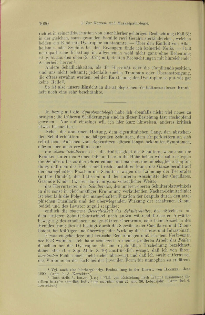 ricliloL in soiiier Dissertation von finer hierlier gehorigen Bcobachtung (Fall 6): in iler gloichcn, sonst gesunden Faniilio zivei Geschwisterkinderehen, welchen beidon oin Kind mit Dystroi)hio ontstainmte. — Uber den Einflub von Alko- holisinus odor Syphilis bci (Ion Erzeugern I’indc ich keinerlei Notiz. — DaB neiiro])athisclie Belastiing iin allgcnieinen wold nicht ganz ohne Bedeutung ist, geht aus den oben (S. 1024) mitgotciltcn l^cobachtnngen mit hinrcichender Sichorheit horvor h Andere Scliadlichkeitcn, als die Hereditat oder die Familiendisposition, siiid iins nicht bokannt; jodenfalls spiolen Traumata oder tlberanstrcngung, die others erwahiit werden, bei der Entstehuiig der Dystrophic so gut wie gar keine Kolle^. So ist also unsere Einsicht in die atiologischen Verhiiltnisse dieser Krank- heit iioch eiue sehr beschrankte. In bezug auf die Sympiomatologie habe ich ebenfalls nicht viel neues zu bringen; die fruheren Schilderungen sind in dieser Beziehung fast erschopfend gewesen. Nur auf einzelnes will ich hier kurz hinweisen, anderes kritisch etwas beleuchten. Neben der abnormen Haltnng, dem eigentiimlichen Gang, den abstehen- den Schulterblattern und hangenden Schultern, dem Emporklettern an sich selbst beim Aufsehen vom Bodensitzen, diesen langst bekannten Symptonien, mogen hier noch erwahnt sein: die dosen Scliulterna, d. li. die Haltlosigkeit dor Schultern, wenn man die Kranken unter den Armen faBt und sie in die Hohe heben will; sofort steigen die Scliultern bis zu den Ohren empor und man hat die unbehagliclie Emphn- dung, daB man das Heben nicht recht ausfulu’en kann; das Gauze berulit auf der inangelhaften Fixation der Schultern wegen der Lahmung der Pectorales (untere Biindel), der Latissimi und der unteren Abschnitte der Cucullares, Gesunde Kinder fixieren damit in ganz vorzuglicher Weise; das Hervortreten der ScJmltereclce, des inneren oberen Schulterblattwinkels in der sonst in gleichmaBiger Kriimmung verlaufenden Kacken-Schulterlinie; ist ebenfalls die Folge der inangelhaften Fixation der Scapula durch den atro- phischen Cucullaris und der tiberwiegenden Wirkung der erhaltenen Rlioin- boidei und des Levator anguli scapulae; endlich die abnorme Beiveglichkeit des Schulterblattes, das ))Stechen« mit dem unteren Schulterblattwinkel nach auBen wahrend forcierter Abwarts- bewegung des erhobenen und gestutzten Oberarmes, oder beim Anziehen des Hemdes usw.; dies ist bedingt durch die Schwache der Cucullares und Rhom- boidei, bei kraftiger und tiberwiegender Wirkung der Teretes und Infraspinati. Etwas eingehendere und kritische Benierkungen muB ich dem Vorkommen der EaR widmen. Ich habe seinerzeit in meiner groBeren Arbeit das Fehlen derselben bei der Dystrophie als eine regelmaBige Erscheinung bezeichnet, dabei aber (1. c. Sep.-Abdr. S. 10) ausdriicklich gesagt, daB ich von ihrein konstanten Fehlen noch nicht sicher iiberzeugt umi daB ich »weit entfernt sei, das Vorkommen der EaR bei der juvenilen Form fiir unmoglich zu erklaren« Vgl. aucli eine liierhergehorige Beobachtung in der Dissert, von Hammer. Jena 1890. (Anin. b. d. Korrektur.) 2 Dock stellt A. Israel (1. c.) 4 Falle von Entstehung nach Trauma zusainmen; die- sclben lietrafen siuntlich individnen zwisclien dem 27. und 36. Lebensjahr. (Anni. bei. d. Korrektur.)