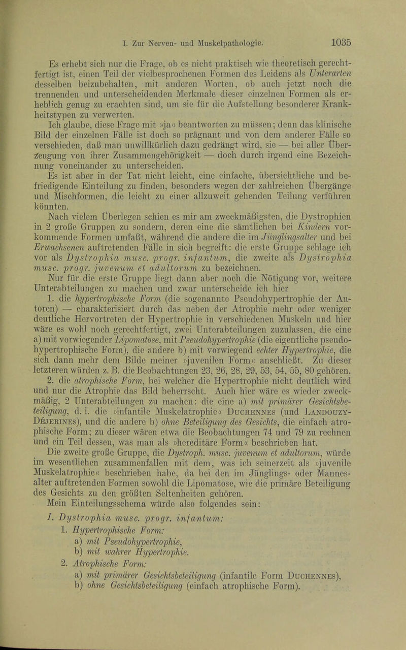 Es erhcbt sicli imr die Fragc, ob es niclit praktiscli wie theoretisch g'crccht- fertigt ist, eincii Toil der ^dolbes})l•ochenen Fonnen des Leidens als Unterarten dcsselben beizubohaltcii, init aiidcren Worten, ob auch jetzt noch die trennondeii mid imterschcidenden Merkmale dieser cinzolncn Formcn als er- licbl’ch geniig zu eraclitcn sind, urn sic fiir die Aufstellimg besondcrer Krank- heitstj'peii zu verwerten. Ich glaube, diesc Frage init »ja« beaiitworten zu miisscn; denn das klinischc Bild der einzeliieu Fallc ist docli so pragnant und von dcm anderer Fiillc so verscliieden, daB man unwillkiiiiicli dazu gedrangt wird, sie — bei aller tlber- Zeugung von ihrer Zusammengelibrigkeit — dock durch irgend eine Bczeich- nung voneinander zu unterscheiden. Es ist aber in der Tat nicht leicht, eine cinfache, iibersichtliclie und be- friedigende Einteilimg zu finden, besonders wegen der zahlreichen tlbergange und Mischformen, die leicht zu einer allzuwcit gehenden Teilung verfiiliren kdnnten. Nacli vielem Uberlegen scliieii es mir am zweckmaBigsten, die Dystrophien in 2 gi’oBe Gruppen zu sondern, deren eine die samtlichen bei Kindern vor- kommende Formen uinfaBt, wahrend die andere die im Junglingsalter und bei Erwachsenen auftretenden Fiille in sicli begreift: die erste Gruppe schlage ich vor als Dystrophia muse, progr. infantum, die zweite als Dystrophia muse, progr. juvenum et adultorum zu bezeichnen. Kur fiir die erste Gruppe liegt dann aber noch die Notigung vor, weitere Unterabteilungen zu machen und zwar untcrscheide ich hier 1. die hypertrophische Form (die sogenannte Pseudohypertrophie der Au- toren) — charakterisiert durch das neben der Atrophie niehr oder weniger deutliche Hervortreten der Hypertrophic in verschiedenen Muskeln und hier ware es wohl noch gerechtfertigt, zwei Unterabteilungen ziizulassen, die eine a) mit vorwiegender Lipomatose, mit Pseudohypertrophie (die eigentliche psendo- hypertrophische Form), die andere b) mit vorwiegend eelder Hypertrophie, die sicli dann mehr dem Bilde meiner wjuvenilen Form« anschlieBt. Zu dieser letzteren wiirden z. B. die Beobachtungen 23, 26, 28, 29, 53, 54, 55, 80 gehoren. 2. die atrophische Form., bei welcher die Hypertrophie niclit deutlich wird iind nur die Atrophie das Bild beherrscht. Auch hier ware es wieder zweek- miiBig, 2 Unterabteilungen zu machen: die eine a) mit primdrer Gesichtsbe- ieiligung, d. i. die »infantile Muskelatrophie« Duchennes (und Landouzy- Dejerines), und die andere b) ohne Beteiligung des Gesiehts, die einfach atro- phische Form; zu dieser waren etwa die Beobachtungen 74 mid 79 zu rechneii und ein Teil dessen, was man als »hereditare Forni« beschrieben hat. Die zweite groBe Gruppe, die Dystroph. muse, juvenum et adultorum, wiirde im wcsentlichen zusammenfallen mit dem, was ich seinerzeit als «jiivenile Muskelatrophie® beschrieben babe, da bei den im Jiinglings- oder Mannes- alter auftretenden Formen so wohl die Lipomatose, wie die priniare Beteiligung des Gesiehts zu den groBten Seltenheiten gehoren. Mein Einteiliingsschema wiirde also folgendes sein: 1. Dystrophia muse, progr. infantum: 1. Hypertrophische Form: a) mit Pseudohypertrophie, b) mit wahrer Hypertrophie. 2. Atrophische Form: a) mit primdrer Gesichtsheteiligung (infantile Form Duchennes), b) ohne Gesichtsbeteiligung (einfach atrophische Form).