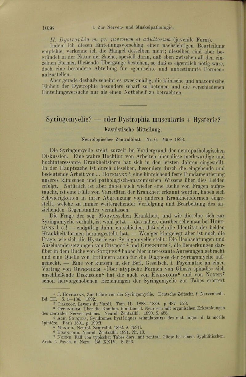 .//. DjfstropJlia m. pr. juvenum el adultorum (juvenile Form), liulem icli dieseii Eintcilungsvorschhig einer nachsichtigen Beurteilung empfelile, verkenno ich die Mangel desselben nicht; dieselben sind aber be- griindet in dor Natur der Saclie, speziell darin, da6 eben zwischen all den ein- zelnen Formen fliebende tJbergange bestehen, so daB es eigentlich notig ware, doeli eine besondere Abteilung ftir Mgemischte imd iinbestimmte Formen« ani'zustcllen. Aber gcradc desluilb scheint es zweckmaBig, die klinische und anatomische Einhcit der Dystrophic besonders scharf zu betonen und die verschiedenen Einteilungsversuchc nur als einen Notbehelf zu betrachten. Syriiigomyelie? — oder Dystrophia musciilaris + Hysterie? Kasiiistische Mitteiluiig. Neurologisches Zentralblatt. Nr. 6. Miirz 1893. Die Syringomyelic steht zurzeit im Vordergrund der neuropathologischen Diskussion. Eine wahre HocMlut von Ai’beiten tiber diese merkwiirdige und hochinteressante Krankheitsform hat sich in den letzten Jahren eingestellt. In der Hauptsache ist durch dieselben, besonders durch die eingehende und bedeutende Ai’beit von J. Hoffmann eine hinreichend feste Fundamentienmg unseres klinischen und pathologisch-anatomischen Wissens iiber dies Leiden erfolgt. Natiirlich ist aber dabei auch wieder eine Keihe von Fragen aufge- taucht, ist eine Fiille von Varietaten der Krankheit erkannt worden, haben sich Schwierigkeiten in ihrer Abgi’enzung von anderen Krankheitsformen einge- stellt, welche zu immer weitergehender Verfolgung und Bearbeitung des an- ziehenden Gegenstandes veranlassen. Die Frage der sog. MonvANSchen Krankheit, und wie dieselbe sich zur Syringomyelie verhalt, ist wohl jetzt — das nahere dariiber sehe man bei Hoff- mann 1. c.! — endgiiltig dahin entschieden, daB sich die Identitat der beiden Krankheitsformen herausgestellt hat. — Weniger klargelegt aber ist noch die Frage, wie sich die Hysterie zin Syringomyelie stellt: Die Beobachtungen und Auseinandersetzungen von Charcot 2 und Oppenheim die Bemerkimgen dar- iiber in dem Buche von Souques ^ haben hier interessante Anregungen gebracht und eine Quelle von Irrtumern auch fiir die Diagnose der S5Hingomyelie auf- gedeckt. — Eine vor kurzem in der Berl. Gesellsch. f. Psychiatrie an einen Vortrag von Oppenheim wtlber atypische Formen von Gliosis spinalis« sich anschlieBende Diskussion^ hat die auch von Eisenlohr® und von Nonne’ schon hervorgehobenen Beziehungen der Syringomyelie zur Tabes erortert 1 J. Hoffmann, Zur Lelire von der Syringomyelie. Deutsche Zeitschr. f. Nervenheilk. Bd. III. S. 1—136. 1892. 2 Charcot, Lemons du Mardi. Tom. II. 1888—1889. p. 487—623. 3 Oppenheim, liber die Kombin. funktionell. Neurosen mit organischen Erkrankungen des zentralen Nervensystems. Neurol. Zentralbl. 1890. S. 488. ^ Ach. Souques, Syndromes hysttiriques »simulateurs« des mal. organ, d. la moelle epini^re. Paris 1891. p. 199ff. 5 Mendel, Neurol. Zentralbl. 1892. S. 759ff. ® Eisenlohr, Neurol. Zentralbl. 1891. Nr. 13. ’ Nonne, Fall von typischer Tabes dors, mit zentral. Gliose bei einem Syphilitisclien. Arch. f. Psych, u. Nerv. Bd. XXIV. S. 626.