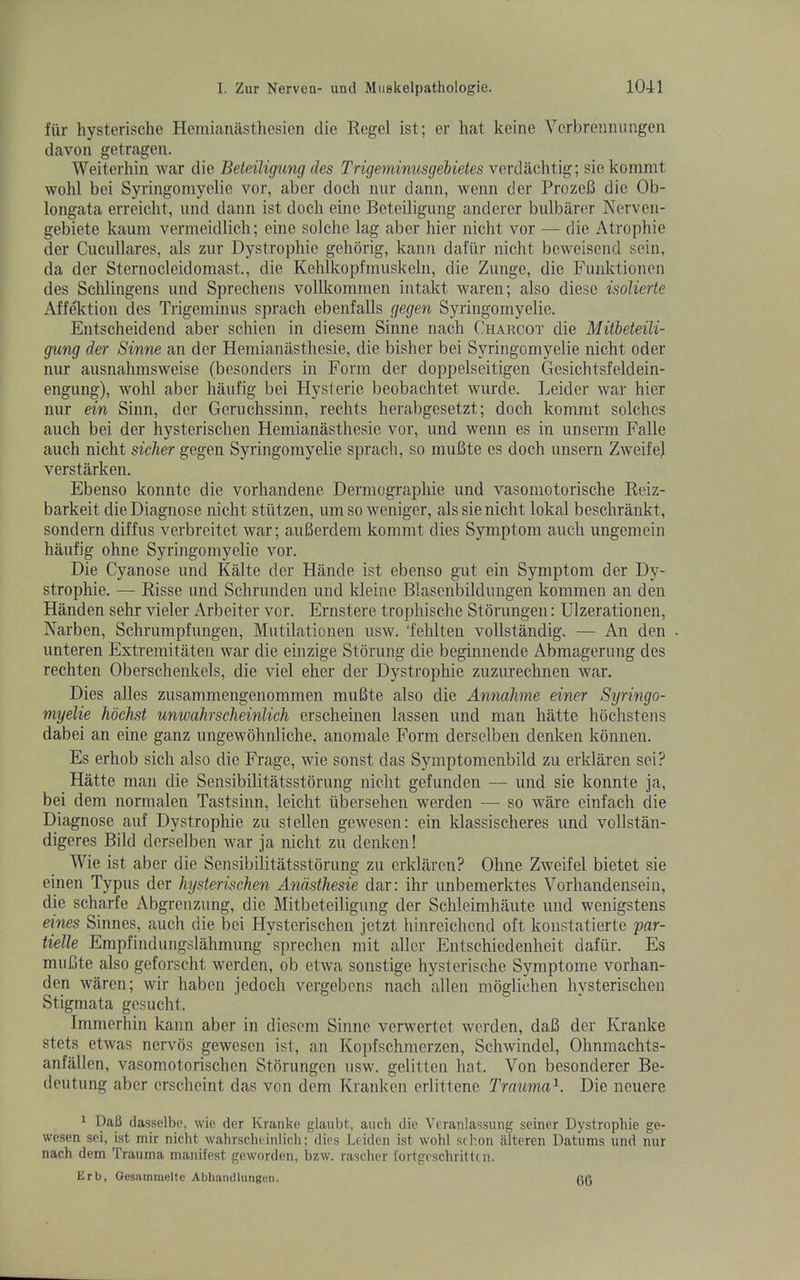 fiir hysterische Heniiaiuistliesien die Regel ist; er hat keine Verbrcnmingeii davon getragen. Weiterhin war die Beteiligung cles Trigemimisgeiietes \erdhchtig\ siekommt wohl bei Syringomyelie vor, aber dock nur dann, wenn der ProzeB die Ob- longata erreiclit, und dann ist dock eine Beteiligung anderer bulbarer Nervcn- gebiete kauni vermeidlich; eine solche lag aber hier nicht vor — die Atropkie der Cucnllares, als zur Dystrophie gehorig, kann dafiir nickt bcweisend sein, da der Sternocleidomast., die Kehlkopfmuskcln, die Zunge, die Funktionen des Schlingens und Sprechens volllcommen intakt waren; also diese isolierte Aff^tion des Tiigeminus sprach ebenfalls gegen Syringomyelie. Entscheidend aber sckien in diesem Sinne nach Charcot die Mitheteili- gung der Sinne an der Hemianastkesie, die bisker bei Syringomyelie nicht Oder nur ausnahmsweise (besonders in Form der doppelseitigen Gesicktsfeldein- engung), wohl aber kaufig bei Hysterie beobachtet wurde. Leider war hier nur ein Sinn, der Geruchssinn, rechts herabgesetzt; dock komnit solckes auch bei der hysteriscken Hemianastkesie vor, und wenn es in unserm Falle auch nicht sicker gegen Syringomyelie sprach, so muBte es dock unsern ZweifeJ verstarken. Ebenso konntc die vorhandene Derniograpkie und vasomotorische Reiz- barkeit die Diagnose nickt stiitzen, um so weniger, als sie nicht lokal besckrankt, sondern diffus verbreitet war; auBerdem kommt dies Symptom auch ungemein kaufig ohne Syringomyelie vor. Die Cyanose und Kalte der Hande ist ebenso gut ein Symptom der Dy- strophie. — Risse und Schrunden und kleine Blasenbildungen kommen an den Handen sehr vieler Arbeiter vor. Ernstere tropkische Storungen: Ulzerationen, Narben, Schrumpfungen, Mutilationen usw. ‘fehlten vollstandig. — An den imteren Extremitaten war die einzige Stoning die beginnende Abmagerung des rechten Oberschenkels, die viel eher der Dystrophie zuzurechnen war. Dies alles zusammengenommen muBte also die Annakme einer Syringo- myelie kochst unwahrscheinlich erscheinen lassen und man hatte hochstens dabei an eine ganz ungewdhnliche, anomale Form derselben denken konnen. Es erhob sick also die Frage, wie sonst das Symptomcnbild zu erklaren sei? Hatte man die Sensibilitatsstorung nickt gefunden — und sie konnte ja, bei dem normalen Tastsinn, leicht tibersehen werden — so ware einfach die Diagnose auf Dystrophie zu stellen gewesen: ein klassischeres imd vollstan- digeres Bild derselben war ja nickt zu denken! Wie ist aber die Sensibilitatsstorung zu erklaren? Ohne Zweifel bietet sie einen Typus dor hysterischen Andsthesie dar: ihr iinbemerktes Vorhandensein, die scharfe Abgreuzung, die Mitbeteiligung der Sckleimhaute und wenigstens eines Sinnes, auch die bei Hysterischen jetzt kinreickcnd oft konstatierte par- iielle Empfindungslahmung sprechen mit aller Entschiedenkeit dafiir. Es muBte also geforscht werden, ob etwa sonstige hysterische Symptome vorhan- den waren; wir haben jedock vergebens nach alien moglieken hysterischen Stigmata gcsuckt. Immerhin kann aber in diesem Sinne verwertet werden, daB der Kranke stets etwas nervos gewesen ist, an Kopfschmerzen, Schwindel, Oknmachts- anfallen, vasomotorischen Storungen usw. gelitten hat. Von besonderer Be- deutung aber ersekeint das von dem Kranken erlittene Trauma'^. Die ncuere ^ DaB dasselbe, wic der Kranke glaubt, auch die Veranlassung seiner Dystrophie ge- wesen sei, ist mir niclit wahrscheinlicli; dies Leiden ist wold schon iilteren Datums und nur nach dem Trauma manifest geworden, bzw. rasclier fortgrschritti n. Erb, Oesiunineltc Abhamllungen.