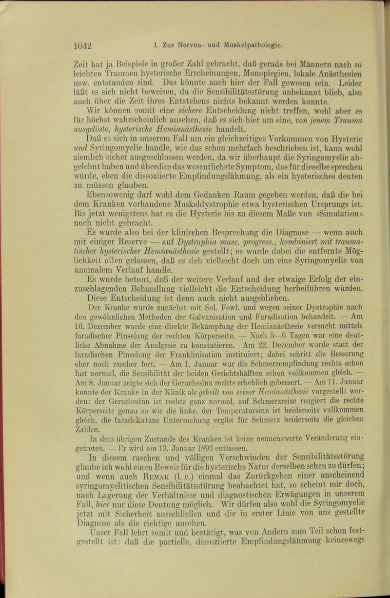 Zoil hilt jil Bcispiole in groBer Zahl geiiraclit, daB gerade bei Miinnern nach so loichton Traumen liystcrisclie Ersclicinungen, Monoplegien, lokale Anasthesien usw. entstanden sind. Das konnte aiich liier der Fall gewesen sein. Leider lilBt cs sich nicht beweisen, da die Sensibilitatsstorung unbekannt blieb, also aucli iiber die Zoit Hires Entstehens niclits bekannt werden konnte. Wir kbnnen somit eine sichere Entscheidung nicht treffen, wohl aber es fiir hochst vvahrscheinlich ansehen, daB es sich hier uni eine, von jenem Trauma ausgeloste, hysterische Hemiandsthesie handelt. DaB es sich in unserem Fall iiin ein gleichzeitiges Vorkommen von Hysterie und Syringoniyelie handle, wie das schon mehrfach beschrieben ist, kann wohl zienilich sicher ausgeschlossen werden, da wir iiberhaupt die Syringomyelie ab- gelehnt haben und iiberdies das wesentlichste Symptom, das fiir dieselbe sprechen wiirde, ebon die dissoziierte Empfindungslahmung, als ein hysterisches deuten zii miissen glauben. Ebensowenig darf wohl dem Gcdanken Raum gegeben werden, daB die bei dem Kranken vorhandene Muskeldystrophie etwa hysterischen Ursprungs ist. Bis jetzt wenigstens hat es die Hysterie bis zu diesem MaBe von wSimiilation« nocli nicht gebracht. Es wurde also bei der klinischen Besprechung die Diagnose — wenn auch mit einiger Reserve — auf Dystrophia muse, progress., kotribiniert mit trauma- tischer hysterischer Hemiandsthesie gestellt; es wurde dabei die entfernte Mog- lichkeit offen gelassen, daB es sich vielleicht doch um eine Syringomyelie von anomalem Verlauf handle. Es wurde betont, daB der weitere Verlauf und der etwaige Erfolg der ein- zuschlagenden Behandlung vielleicht die Entscheidung herbeifiihren wiirden. Diese Entscheidung ist denn auch nicht ausgeblieben. Der IGanke wurde zuniichst mit Sol. Fowl, und wegen seiner Dystrophie nach den gewolinhchen Methoden der Galvanisation und Faradisation beliandelt. — Am 16. Dezember wurde eine direkte Bekampfung der Hemianasthesie versucht mittels faradischer Pinselung der rechten Korperseite. — Nach 5—6 Tagen war eine deut- liche Abnahme der Analgesie zu konstatieren. Am 22. Dezember wurde statt der faradiscben Pinselung der Franklinisation instituiert; dabei schritt die Besserung eher noch rascher fort. — Am 1. Januar war die Schmerzempfindung rechts schon fast normal, die Sensibilitat der beiden Gesichtshalften schon vollkommen gleich. — Am 8. Januar zeigte sich der Geruchssinn rechts erheblich gebessert. — Am 11. Januar konnte der IGanke in der Klinik als geheill von seiner Hemiandsthesie vorgestellt wer- den: der Geruchssinn ist rechts ganz normal, auf Schmerzreize reagiert die rechte Korperseite genau so wie die linke, der Teraperatursinn ist beiderseits vollkommen gleich, die faradokutane Untersuchung ergibt fiir Sclimerz beiderseits die gleichen Zahlen. In dem iibrigcn Zustande des Kranken ist koine nennenswerte Veriinderung eiii- getreten. — Er wird am 13. Januar 1893 cntlassen. In diesem raschen und volligen Verschwinden der Sensibilitatsstorung glaube ich wohl einen Beweis fiir die hysterische Natur derselben sehcn zu diirfen; und wenn auch Remak (1. c.) einmal das Zuriickgehen einer anscheinend syringomyelitischen Sensibilitatsstorung beobachtet hat, so scheint mir doch, nach liagerung der Verhaltnisse und diagnostischen Erwiigungen in unserem Fall, hier nur diese Deutung moglich. Wir diirfen also wohl die Syringomyelie jetzt mit Sicherhcit ausschlieBen und die in erstcr Linie von uns gestellte Diagnose als die richtigc ansehen. Uiiser Fall lehrt somit und bestiltigt, was von Andern zum Toil schon fest- gestellt ist: daB die partielle, dissoziierte Empfindungslahmung keineswegs