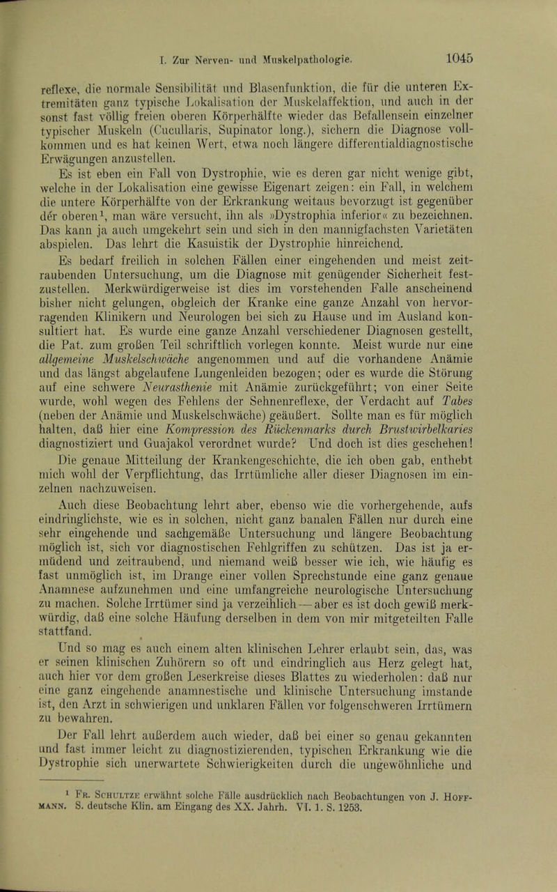 reflexe, die normale Sensihililat und Blasenfiiiiktion, die fiir die imteren Ex- tremitaten ganz typische Jjokalisation der Muskelaffektion, und auch in der sonst fast vollig freien oberen Korperhalfte wieder das Befallensein einzclner typisclier Muskeln (Cucullaris, Supinator long.), sichern die Diagnose voll- koinnien und es hat keinen Wert, etwa noch langcre differentialdiagnostisclie Erwagiingen anzustellen. Es ist eben ein Fall von Dystrophie, wie es deren gar nicht wenige gibt, welche in der Lokalisation eine gewisse Eigenart zeigen: ein Fall, in welchern die untere Korperhalfte von der Erkrankimg weitaus bcvorzugt ist gegeniiber der obereiD, man ware versucht, ihn als »Dystrophia inferior« zu bezeichnen. Das kann ja auch umgekehrt sein und sich in den mannigfachsten Varietaten abspielen. Das lehrt die Kasiiistik der Dystrophie hinreichend. Es bedarf freilich in solchen Fallen einer eingehenden und meist zeit- raubenden Untersuchung, um die Diagnose mit geniigender Sicherheit fest- zustellen. Merkwiirdigerweise ist dies im vorstehenden Falle anscheinend bisher nicht gelungen, obgleich der Kranke eine ganze Anzahl von hervor- ragenden Klinikern und Neurologen bei sich zu Hause und im Ausland kon- sultiert hat. Es wurde eine ganze Anzahl verschiedener Diagnosen gestellt, die Pat. zum groBen Teil schriftlich vorlegen konnte. Meist wurde nur eine allgemeine Muskelschwdche angenommen und auf die vorhandene Anamie und das langst abgelaufene Imngenleiden bezogen; oder es wurde die Stoning auf eine schwere Neumsthenie mit Anamie zuruckgefiihrt; von einer Seite wurde, wohl wegen des Fehlens der Sehnenreflexe, der Verdacht auf Tabes (neben der Anamie und Muskelschwache) geauBert. Sollte man es fiir mdglich halten, daB hier eine Kompression des Riickenmarks durch Brustwirhelkaries diagnostiziert und Guajakol verordnet wurde? Und doch ist dies geschehen! Die genaue Mitteilung der Krankengeschichte, die ich oben gab, enthebt niich wohl der Verpflichtung, das Irrtumliche aller dieser Diagnosen im ein- zelnen nachzuweisen. Auch diese Beobachtung lehrt aber, ebenso wie die vorhergehende, aufs eindringlichste, wie es in solchen, nicht ganz banalen Fallen nur durch eine sell!' eingehende und sachgemaBe Untersuchung und langere Beobachtung moglich ist, sich vor diagnostischen Fehlgriffen zu schiitzen. Das ist ja er- mhdend und zeitraubend, und niemand weiB besser wie ich, wie haufig es fast unmoglich ist, im Drange einer vollen Sprechstunde eine ganz genaue Anamnese aufzunehmen und eine umfangreiche neurologische Untersuchung zu machen. Solche Irrtiimer sind ja verzeihlich — aber es ist doch gewiB merk- wiirdig, daB eine solche Haufung derselben in dem von mir mitgeteilten Falle stattfand. Und so mag es auch einem alten klinischen Lehrer erlaubt sein, das, was er seinen klinischen Zuhorern so oft und eindringlich aus Herz gelegt liaE auch hier vor dem groBen Leserkreise dieses Blattcs zu wicderholen: daB nur eine ganz eingehende anamnestische und klinische Untersuchung imstande ist, den Arzt in schwierigen und unklaren Fallen vor folgenschweren Irrtiimern zu bewahren. Der Fall lehrt auBerdem auch wieder, daB bei einer so genau gekannten und fast ininier leicht zu diagnostizierenden, typischen Erkrankung wie die Dystrophie sich unerwartete Schwierigkeiten durch die ungewOhnliche und * Fr. Schultze erwa.hnt soldie Fillle ausdriicklich nach Beobachtungen von J. Hoff- mann. S. deutsche Klin, am Eingang des XX. Jahrh. VI. l.S. 1263.