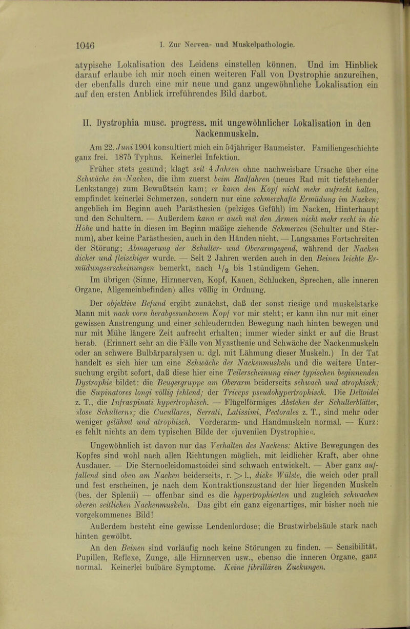 atypisclie Lokalisation des Leidens einstellen konnen. Und im Hinblick darauf erlaubo icli mir iioch eiiien weitcren Fall von Dystrophic anzureihen, der eboid'alls diircli eino mir ncue iirid ganz ungewohnliche Lokalisation ein aid' den ersten Anblick irrclTihrendes Bild darbot. 11. Dystropliia muse, progress, init ungewohnlicher Lokalisation in den Nackenmuskeln. Am 22. Juni 1904 konsultiert inich ein 54jahriger Baumeister. Familiengeschichte ganz I'rei. 1875 Typhus. Keinerlei Infektion. Friiher stets gesund; klagt seil 4 Jnliren ohne nachweisbare Ursache uber eine Schwdche im Nacken, die ihm zuerst beim Radfahren (neues Rad mit tiefstehender Lenkstange) zum BewuBtsein kam; er kann den Ko'p^ nichl mehr aufrechl halien, empfindet keinerlei Schmerzen, sondern nur eine schme^-zhafte Ermiidung im Nacken; angeblich im Beginn aueh Parasthesien (pelziges Gefiihl) im Nacken, Hinterhaupt und den Schultern. — AuBerdeni kann «• auch mit den Armen nicht mehr recht in die Hbhe und hatte in diesen im Beginn inaBige ziehende Schmerzen (Schulter und Ster- num), aber keine Parasthesien, auch in den Handen nicht. — Langsames Fortschreiten der Storung; Abmagerung de)- Schulter- und Oho-armgegend, wahrend der Nacken dicker und fleischige)- wurde. — Seit 2 Jahren werden auch in den Beinen leichte Er- miidungserscheinungen bemerkt, nach bis Istiindigem Gehen. Im iibrigen (Sinne, Hirnnerven, Kopf, Kauen, Sclilucken, Sprechen, alle inneren Organe, Allgemeinbefinden) alles vbllig in Ordnung. Der objektive Befund ergibt zunachst, daB der sonst riesige und muskelstarke Mann mit nach vorn herabgesunkenem Kopf vor mir steht; er kann ihn nur mit einer gewissen Anstrengung und einer ^chleudernden Bewegung nach hinten bewegen und nur mit Miihe langere Zeit aufrecht erhalten; immer wieder sinkt er auf die Brust herab. (Erinnert sehr an die Falle von Myasthenie und Schwache der Nackenmuskeln Oder an schwere Bulbarparalysen u. dgl. mit Lahmung dieser Muskeln.) In der Tat handelt es sich hier um eine Schwdche der Nackenmuskeln und die weitere Unter- suchung ergibt sofort, daB diese hier eine Teilerscheinung einer typischen beginnenden Dystrophie bildet; die Beugergruppe am Oberarm beiderseits schwach und atrophisch; die Supinatores longi vbllig fehlend; der Triceps pseudohyperlrophisch. Die Deltoidd z. T., die Infraspinati hypertrophisch. — Fliigelformiges Abstehen der Sehulterbldiler, vlose Schulterne; die Cucullares, Serrati, Latissimi, Pectorales z. T., sind mehr oder weniger geldhmt und atrophisch. Vorderarm- und Handmuskeln normal. — Kurz: es fehlt nichts an dem typischen Bilde der »juvenilen Dystrophie«. Ungewohnlich ist davon nur das Verhalten des Nackens: Aktive Bewegungen des Kopfes sind wohl nach alien Richtungen moghch, mit leidlicher Kraft, aber ohne Ausdauer. — Die Sternocleidomastoidei sind schwach entwickelt. — Aber ganz auf- fallend sind oben am Nacken beiderseits, r. > 1., dicke Wulste, die weich oder prall und fest erscheinen, je nach dem Kontraktionszustand der hier liegenden Muskeln (bes. der Splenii) — offenbar sind es die hypertrophierten und zugleich schtvachen oberen seitlichen Nackenmuskeln. Das gibt ein ganz eigenartiges, mir bisher noch nie vorgekommenes Bild! AuBerdem besteht eine gewisse Lendenlordose; die Brustwirbelsaule stark nach hinten gewolbt. An den Beinen sind vorlaufig noch keine Storungen zu finden. — Sensibilitat, Pupillen, Reflexe, Zunge, alle Hirnnerven usw., ebenso die inneren Organe, ganz normal. Keinerlei bulbiire Symptome. Keine fibrilldren Zuckungen.