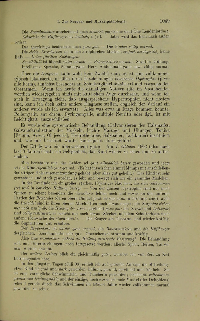 Die Sacrolumhales anscheinend noch ziemlich gut; keine deutli'che Lendenlordose. Schu'dche der Hiiftbeuger ist deutlich, r. > I. — dabei wird das Bein nach auBen rotiert. Der Quadriceps beiderseits noch gam gut. — Die Waden vollig normal. Die eM'tr. Erregbarkeit ist in den atrophischen Muskeln einfach, Imabgesetzt; keine EaR. — Keine fibrillen Zuckungen. Sensibilitdl ist iiberall vollig normal. — Sehnenreflexe normal. Stuhl in Ordnung. Intelligenz, Sprache, Sinnesorgane, Herz, Abdoininalorgane usw. vollig normal. tlber die Diagnose kaiin wohl keiii Zweifel sein; es ist eine vollkoramen typisch lokalisierte, in alien ihren Erscheinimgen klassische Dystrophie (jnvc- nile Form), zunachst besonders am Scliultergurtel lokalisiert und etwas an den Oberarmen. Wenn icli heute die damaligen Notizen (die im Vostehenden wortlich wiedergegeben sind) mit kritischem Auge diirchsehe, und wenn ich auch in Erwagimg ziehe, dab ausgesprochene Hypertrophien niclit notiert sind, kann ich doch keine andere Diagnose stellen, obgleich der Verlauf ein anderer wurde als ich erwartete. Alles was etwa in Frage kommen konnte, Poliomyelit. ant chron.. Syringomyelic, multiple Neuritis oder dgl., ist mit Leichtigkeit auszuschlieBen. Es wurde eine systematische Behandlung (Galvanisieren des Halsmarks, Galvanofaradisation der Muskeln, leichte Massage und TJbungen, Tonika [Feuum, Arsen, 01 jecoris], Hydrotherapie, Salzbader, Luftkuren) instituiert und, wie mir berichtet wurde, konsequent durchgefiihrt. Der Erfolg war ein uberraschend guter. Am 7. Oktoher 1902 (also nach fast 3 Jahren) hatte ich Gelegenheit, das Kind wieder zu sehen und zn unter- suchen. Man berichtete mir, das Leiden sei ganz allmdhUch besser geworden und jetzt sei das Kind eigentlich ganz gesund. (Es hat inzwischen einmal Mumps mit anschlieBen- der eitriger Halsdriisenentziindung gehabt, aber alles gut geheilt.) Das Kind ist sehr gewachsen und stark geworden, es lebt und bewegt sich wie ein gesundes Madchen. In der Tat finde ich ein groBes, starkes, lOjahriges Madchen, das sich vollko^nmen frei und in korrekle}' Haltung bewegt. — Von der ganzen Dystrophie sind nur noch Spuren zu sehen; besonders die Cucullares fehlen noch und etwas an den unteren Partien der Pectorales (deren obere Biindel jetzt wieder ganz in Ordnung sind); auch die Deltoidei sind in ihren oberen Abschnitten noch etwas inager; die Scapulae stelien nur noch wemg ab, die Rehung der Arme geschieht ganz gut; die Serrati und Latissimi sind vollig restituiert; es besteht nur noch etwas »Stechen mit dem Schulterblatt nach auBen« (Schwache der Cucullares!). — Die Beuger am Oberarm sind wieder kraftig, die Supinatoren gut erhalten. Der Rippenkorb ist wieder ganz normal; die Bauckmuskeln und die Hiiftbeuger desgleichen. Sacrolumbales sehr gut. Oberschenkel straram und kraftig. Also eine wunderbare, naJiezu an Heilung grenzende Besserung! Die Behandlung soli, mit Unterbrechungen, noch fortgesetzt werden; allerlei Sport, Reiten, Tanzen usw. werden erlaubt. Der weitere Verlauf blieb ein gleichmaBig gutei\ worilber ich von Zeit zu Zeit Befriedigendes hore. In den jungsten Tagen (Juli 08) erhielt ich auf speziclle Anfrage die Mitteilung: »Das Kind ist grofi und stark geworden, hiibsch, gesund, geschickt und frdhlich. Sie ist eine vorziigliche Schwimmerin und Taucherin geworden; erscheint vollkommen gesund und leistungsfdhig und der einzige, noch etwas schmalc Muskel (der Deltoideus) scheint gerade durch das Schwimmen im letzten dahre wieder vollkommen normal geworden zu sein.«