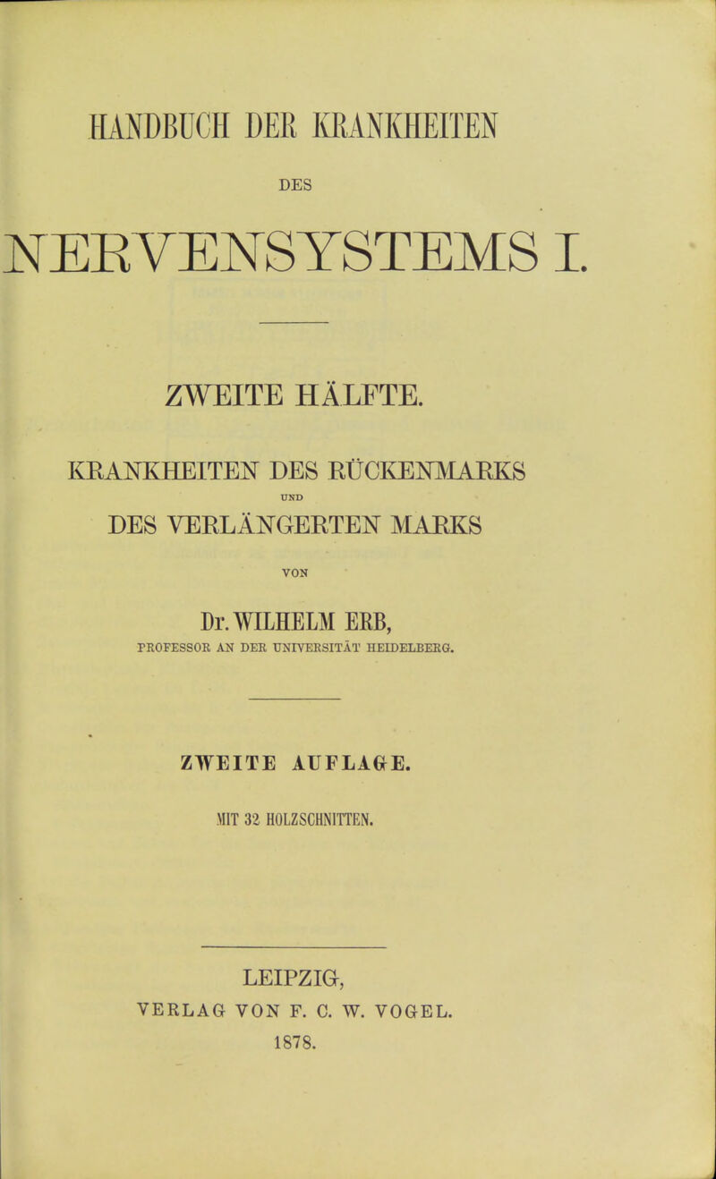 HANDBUCH DER KRANKHEITEN DES NEBVENSYSTEMS I ZWEITE HALFTE. KRANKHEITEN DES RtCKENMARKS UND DES VERLANGEETElSr MAEKS VON Dr.WILHELM ERB, PROFESSOR AN DER UNIVERSITAT HEIDELBERG. ZWEITE AUFLAGE. MIT 32 HOLZSCHNITTEN. LEIPZIG, VERLAG VON F. C. W. VOGEL. 1878.