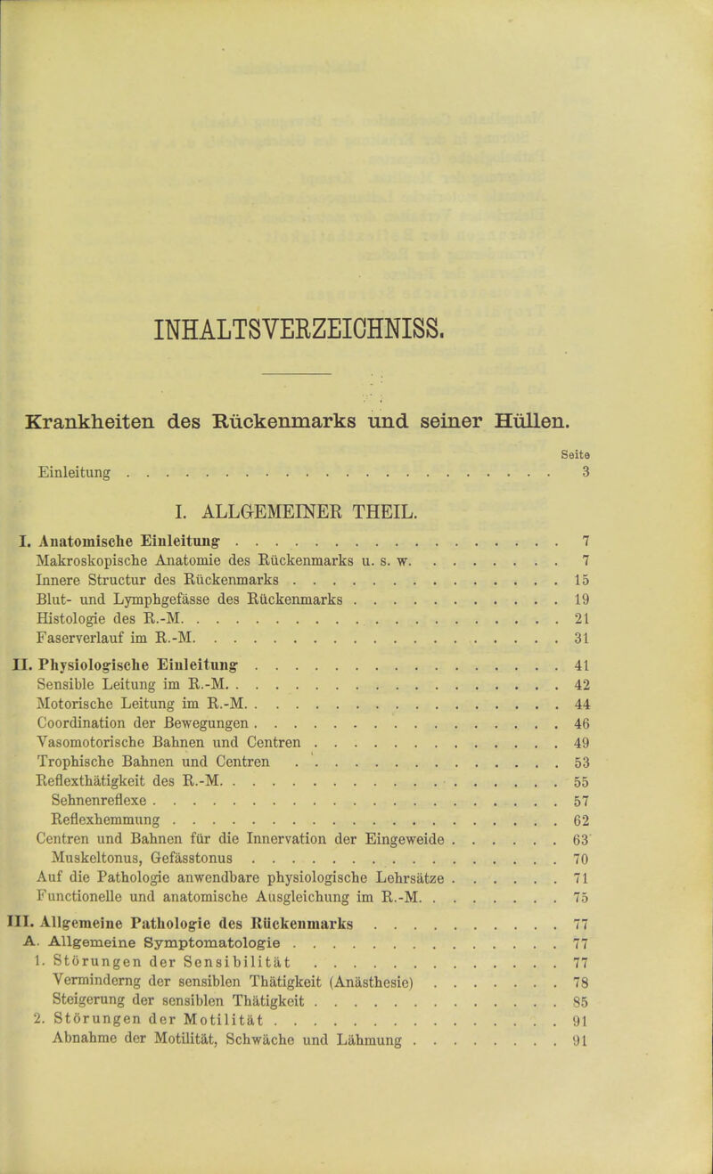 INHALTSVERZEICHNISS. Krankheiten des Ruckenmarks und seiner Hullen. Seite Einleitung . 3 I. ALLGrEMEENER THEIL. I. Anatomische Einleitung 7 Makroskopische Anatomie des Ruckenmarks u. s. w 7 Innere Structur des Ruckenmarks 15 Blut- und Lymphgefasse des Ruckenmarks 19 Histologic des R.-M 21 Faserverlauf im R.-M 31 II. Physiologische Einleitung 41 Sensible Leitung im R.-M 42 Motorische Leitung im R.-M 44 Coordination der JBewegungen 46 Vasomotorischc Bahnen und Centren 49 Trophische Bahnen und Centren 53 Reflexthatigkeit des R.-M ■ 55 Sehnenreflexe 57 Reflexhemmung 62 Centren und Bahnen fur die Innervation der Eingeweide 63 Muskeltonus, Gefasstonus 70 Auf die Pathologie anwendbare physiologische Lehrsatze 71 Functionelle und anatomische Ausgleichung im R.-M 75 III. Allgemeine Pathologie des Riickenmarks 77 A. Allgemeine Symptomatologie 77 1. Storungen der Sensibilitat 77 Verminderng der sensiblen Thatigkeit (Anasthesic) 78 Steigerung der sensiblen Thatigkeit 85 2. Storungen der Motilitat 91 Abnahme der Motilitat, Schwache und Lahmung 91