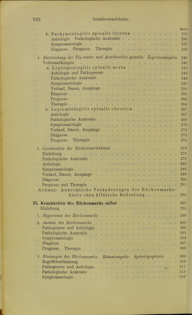 Soito b. Pachymeningitis spinalis interna 235 Aetiologie. Pathologische Anatomie 236 Symptoinatologie 237 Diagnose. Prognose. Therapie 23'J 4. Entzilndung der Pia mater und Arachnoidcs spinalis. Leptomeningitis 240 Vorbenierkungen 240 a. Leptomeningitis spinalis acuta 243 Aetiologie und Pathogenese 243 Pathologische Anatomie 246 Symptomatologie 249 Verlauf, Dauer, Ausgange 259 Diagnose 260 Prognose 262 Therapie * . . 264 b. Leptomeningitis spinalis chronica 267 Aetiologie >..-.... 267 Pathologische Anatomie 269 Symptomatologie 270 Verlauf, Dauer. Ausgange 273 Diagnose 274 Prognose. Therapie 275 5. Geschwiilste der Riickenmarkshaute 27S Einleitung 273 Pathologische Anatomie 279 Aetiologie 283 Symptomatologie . 284 Verlauf, Dauer, Ausgange 289 Diagnose 290 Prognose und Therapie 291 Anhang: Anatomische Veranderungen der Riickenmarks- haute ohne klinische Bedeutung 293 II. Kraukheiten des RUckeumarks selbst Einleitung 295 1. Hyperdmie des Riickenmarks 299 2. Antimie des Riickenmarks 299 Pathogenese und Aetiologie 300 Pathologische Anatomie 303 Symptomatologie 304 Diagnose 307 Prognose. Therapie 303 3. Bhitungen des Riickenmarks. Hdmatomijelie. Spinalapoplexie . . 309 Begriffsbestimmung 310 Pathogenese und Aetiologie t . . 311 Pathologische Anatomie '. 313 Symptomatologie 316