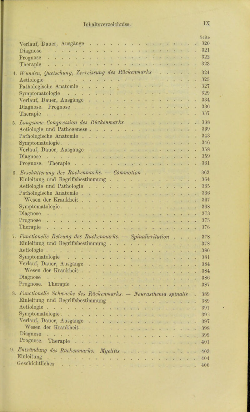 Seite Verlauf, Dauer, Ausgange 320 Diagnose 321 Prognose 322 Therapie 323 4. Wunden, Quetschung, Zcrreissung des Riickenmarks 324 Aetiologie • 325 Pathologische Anatomie 327 Symptoniatologie 329 Verlauf, Dauer, Ausgange 334 Diagnose. Prognose 336 Therapie 337 5. Langsame Compression des Riickenmarks 338 Aetiologie und Pathogenese 339 Pathologische Anatomie 343 Symptoniatologie 346 Verlauf, Dauer, Ausgange 358 Diagnose 359 Prognose. Therapie 361 6. Erschuiterung des Riickenmarks. — Commotion 363 Einleitung und Begriffsbestimmung 364 Aetiologie und Pathologie 365 Pathologische Anatomie 366 Wesen der Krankheit 367 Symptoniatologie 368 Diagnose 373 Prognose 375 Therapie 376 7. Functionelle Reizung des Riickenmarks. — Spinalirritation .... 378 Einleitung und Begriffsbestimmung 378 Aetiologie >, 380 Symptoniatologie 381 Verlauf, Dauer, Ausgange • 384 Wesen der Krankheit 384 Diagnose • 386 Prognose. Therapie 387 8. Functionelle Schwache des Riickenmarks. — Neurasthenia spinalis . 389 Einleitung und Begriffsbestimmung 389 Aetiologie 391 Symptoniatologie 39 5 Verlauf, Dauer, Ausgange 397 Wesen der Krankheit 398 Diagnose 399 Prognose. Therapie 401 9. Entzundung des Riickenmarks. Myelitis 403 Einleitung 404 Geschichtliches 406