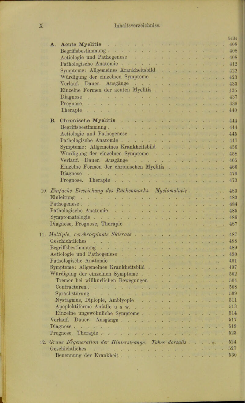 Seito A. Acute Myelitis 408 Begriffsbestimmung 408 Aetiologio und Pathogenese 408 Pathologische Anatomic 412 Symptome: Allgemeines Krankheitsbild 422 Wiirdigung der einzelnen Symptome 423 Verlauf. Dauer. Ausgange 433 Einzelne Formen der acuten Myelitis 435 Diagnose 431 Prognose 431 Therapie 440 B. Chronische Myelitis 444 Begriffsbestimmung 444 Aetiologie und Pathogenese 445 Pathologische Anatomie 44 Symptome: Allgemeines Krankheitsbild 45( Wiirdigung der einzelnen Symptome 458 Verlauf. Dauer. Ausgange 465 Einzelne Formen der chronischen Myelitis 466 Diagnose 470 Prognose. Therapie 473 10. Einfache Ertveichung des Riickenmarks. Myelomalacie 4^:; Einleitung 483 Pathogenese 484 Pathologische Anatomie 485 Symptomatologie 486 Diagnose, Prognose, Therapie 48 11. Multiple, ccrebrospinale Skierose 487 Geschichtliches 488 Begriffsbestimmung 489 Aetiologie und Pathogenese 490 Pathologische Anatomie 491 Symptome: Allgemeines Krankheitsbild 497 Wiirdigung der einzelnen Symptome 502 Tremor bei willkurlichen Bewegungen 504 Contracturen 508 Sprachstorung 509 Nystagmus, Diplopie, Amblyopic 511 Apoplektiforme Anfalle u. s. w 513 Einzelne ungewohnliche Symptome 514 Verlauf. Dauer. Ausgange 517 Diagnose 519 Prognose. Therapie 523 12. Gruue Ife(feneration der Hinterstrange. Tabes dorsalis . . . . r. ■ 524 Geschichtliches 527 Benennung der Krankheit 530