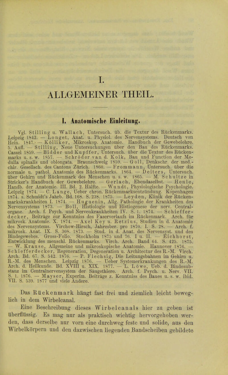 ALLGEMEINER THEIL. I. Auatoiniscke Einleituug. Vgl. Stilling u. Wallach. Untersuch. lib. die Textur des Ruckemnarks. Leipzig 1S42. — Longet, Anat. u. Physiol, des Nervensystems. Deutsch von Hein. 1847.— Kolliker, Mikroskop. Anatomie. Handbuch der Gewebelehre. 5. Aufl. — Stilling, Nene Untersuchungen iiber den Bau des Ruckenmarks. Cassel 1859. — Bidder undKupffer, Untersuch. iiber die Textur des Rucken- marks u. s. w. 1857. — Schroder van d. Kolk, Bau und Function der Me- dulla spinalis und oblongata. Braunschweig 1859. — Goll, Denkschr. der med.- chir. Gesellsch. des Cantons Zurich. 1860. — Frommann, Untersuch. iiber die normale u. pathol. Anatomie des Ruckenmarks. 1S64. — De iters, Untersuch. iiber Gehirn und Riickenmark des Menschen u. s. w. 1865. — M. Schultze in Strieker's Handbuch der Gewebelehre. — Gerlach, Ebendaselbst. — Henle, Handb. der Anatomie. HI. Bd. 2. Halfte. —Wundt, Physiologische Psychologie. Leipzig 1874. — C. Lange, Ueber chron. Ruckenmarksentzundung. Kopenhagen 1874. s. Schmidt's Jahrb. Bd. 168. S. 238. 1875. — Leyden, Klinik der Riicken- markskrankheiten I. 1874. — Hug u en in, Allg. Pathologic der Krankheiten des Nervensystems 1873. — Boll, Histiologie und Histiogenese der nerv. Central- organe. Arch. f. Psych, und Nervenkrankheiten IV. S. 1. 1874. — Schieffer- decker, Beitrage zur Kenntniss des Faserverlaufs im Riickenmark. Arch, fur mikrosk. Anatomie. X. 1874. — Axel Key u. Retzius, Studien in d. Anatomie des Nervensystems. Virchow-Hirsch, Jahresber. pro 1870. I. S. 28. — Arch. f. mikrosk. Anat. IX. S. 308. 1873. — Stud, in d. Anat. des Nervensyst. und des Bindegewebes. Gross-Folio. Stockholm 1875 und 76. I u. II. — Eichhorst, Entwicklung des menschl. Ruckenmarks. Virch. Arch. Band 64. S. 425. 1875. — W. Krause, Allgemeine und mikroskopische Anatomie. Hannover 1876. — Schiefferdecker, Regeneration, Degeneration u. Architectur desR.-M. Virch. Arch. Bd. 67. S. 542. 1876. — P. Flechsig, Die Leitungsbahnen im Gehirn u. R.-M. des Menschen. Leipzig 1S76. — Ueber Systemerkrankungen des R.-M. Arch. d. Heilkunde. Bd. XVIII u. XIX. 1S77. — L. Lowe, Ueb. d. Bindesub- stanz im Centi*alnervensystem der Siiugethiere. Arch. f. Psych, u. Nerv. VII. S. I. 1876. — Mayser, Experim. Beitrage z. Kenntniss des Baues u. s. w. ibid. VH. S. 539. 1877 und viele Andere. Das Riickenmark hangt fast frei und ziemlick leicht beweg- lich in dem Wirbelcanal. Eine Besckreibung dieses Wirbelcanals hier zu geben ist liberflllssig. Es mag nur als praktisch wichtig hervorgehoben wer- den, dass derselbe nur vorn eine durchweg feste und solide, aus den Wirbelkorpern und den dazwiscben liegenden Bandscheiben gebildete