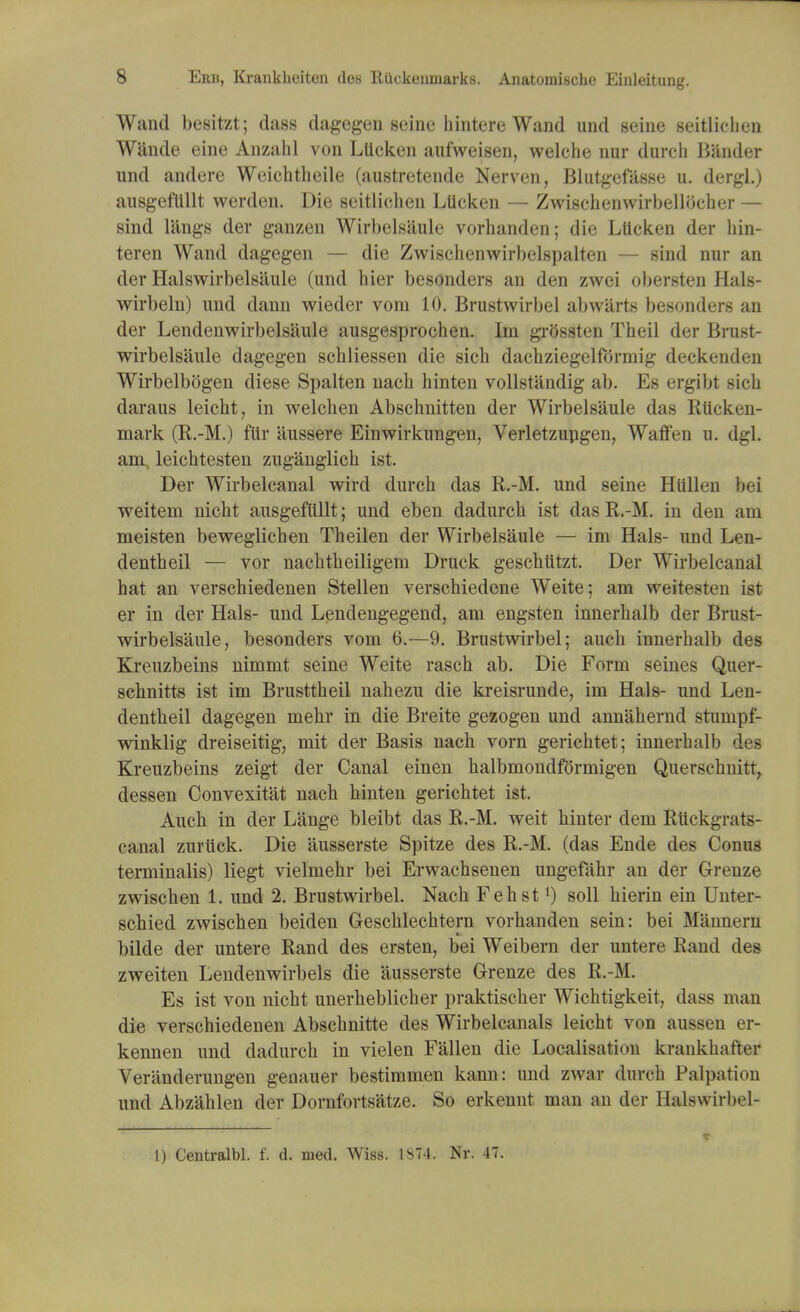 Wand besitzt; class dagegen seine hintere Wand und seine seitliehen Wande eine Anzahl von Lttcken aufweisen, welche nur durch Bander und andere Weichtheile (austretende Nerven, Blutgefasse u. dergl.) ausgeftUlt werden. Die seitliehen Llieken — Zwischenwirbellbeher — sind l'angs der ganzen Wirbelsaule vorhanden; die Llieken der hin- teren Wand dagegen — die Zwischenwirbelspalten — sind nur an der Halswirbelsaule (und hier besonders an den zwei obersten Hals- wirbeln) und dann wieder vom 10. Brustwirbel ab warts besonders an der Lendenwirbelsaule ausgesprochen. Im grossten Theil der Brust- wirbelsaule dagegen schliessen die sicb dachziegelformig deckenden Wirbelbogen diese Spalten nacb hinten vollstandig ab. Es ergibt sicb daraus leicht, in welchen Absclmitten der Wirbelsaule das Rtlcken- mark (R.-M.) ftir aussere Einwirkungen, Verletzupgen, Waffen u. dgl. am leichtesten zuganglich ist. Der Wirbelcanal wird durch das R.-M. und seine Hiillen bei weitem nicht ausgeftillt; und eben dadurch ist das R.-M. in den am meisten beweglichen Theilen der Wirbelsaule — im Hals- und Len- dentheil — vor nachtheiligem Druck geschtitzt. Der Wirbelcanal hat an verschiedenen Stellen verschiedcne Weite; am weitesten ist er in der Hals- und Lendengegend, am engsten innerhalb der Brust- wirbelsaule, besonders vom 6.—9. Brustwirbel; auch innerhalb des Kreuzbeins nimmt seine Weite rasch ab. Die Form seines Quer- schnitts ist im Brusttheil nahezu die kreisrunde, im Hals- und Len- dentheil dagegen mehr in die Breite gezogen und annahernd stumpf- winklig dreiseitig, mit der Basis nach vom gerichtet; innerhalb des Kreuzbeins zeigt der Canal einen halbmondformigen Querschnitt, dessen Convexitat nach hinten gerichtet ist. Auch in der Lange bleibt das R.-M. weit hinter dem Riickgrats- canal zurtick. Die 'ausserste Spitze des R.-M. (das Ende des Conus terminalis) liegt vielmehr bei Erwachsenen ungefahr an der Grenze zwischen 1. und 2. Brustwirbel. Nach Fehstl) soil hierin ein Unter- schied zwischen beiden Geschlechtern vorhanden sein: bei Mannern bilde der untere Rand des ersten, bei Weibern der untere Rand des zweiten Lendenwirbels die ausserste Grenze des R.-M. Es ist von nicht unerheblicher praktischer Wichtigkeit, dass man die verschiedenen Abschnitte des Wirbelcanals leicht von aussen er- kennen und dadurch in vielen Fallen die Localisation krankhafter Veranderungen genauer bestimmen kann: und zwar durch Palpation und Abzahlen der Dornfortsatze. So erkennt man an der Halswirbel- 1) Centralbl. f. d. med. Wiss. 1S74. Nr. 47.