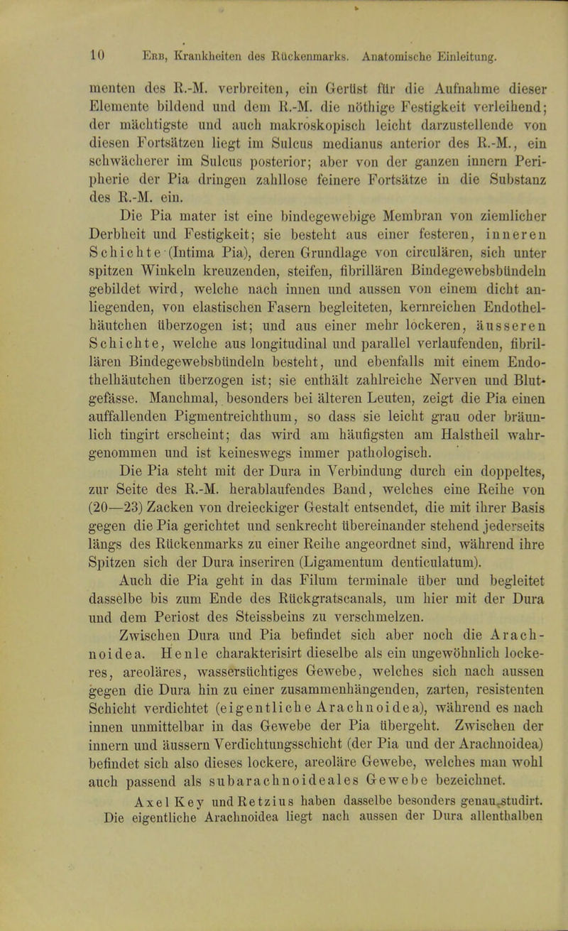 menten des R.-M. verbreiten, ein Gertist fllr die Aufnabme dieser Elemente bildend und dem R.-M. die nGthige Festigkeit verleibend; der machtigste und auch makroskopisch leicbt darzustellende von diesen Fortsiitzeu liegt im Sulcus medianus anterior des R.-M., ein schwacherer ini Sulcus posterior; aber von der ganzen innern Peri- plierie der Pia dringen zabllose feinere Fortsatze in die Substanz des R.-M. ein. Die Pia mater ist eine bindegewebige Membran von zieuilicher Derbheit und Festigkeit; sie besteht aus einer festeren, inner en Schichte (Intima Pia), deren Grundlage von circularen, sich unter spitzen Winkeln kreuzenden, steifen, fibrillaren Bindegewebsblindeln gebildet wird, welche nach innen und aussen von einem dicht an- liegenden, von elastischen Fasern begleiteten, kernreicben Endothel- hautchen uberzogen ist; und aus einer mebr lockeren, ausseren Scbichte, welcbe aus longitudinal und parallel verlaufenden, fibril- laren Bindegewebsblindeln bestebt, und ebenfalls mit einem Endo- thelhautchen Uberzogen ist; sie enthalt zablreicbe Nerven und Blut* gefasse. Mancbmal, besonders bei alteren Leuten, zeigt die Pia einen auffallenden Pigmentreicbtbum, so dass sie leicbt grau oder braun- licb tingirt erscbeint; das wird am haufigsten am Halstbeil wahr- genommen und ist keineswegs immer patbologiscb. Die Pia stebt mit der Dura in Verbindung durcb ein doppeltes, zur Seite des R.-M. berablaufendes Band, welcbes eine Reibe von (20—23) Zacken von dreieckiger Gestalt entsendet, die mit ibrer Basis gegen die Pia gericbtet und senkrecbt ubereinander stebend jederseits langs des Ruckenmarks zu einer Reibe angeordnet sind, wabrend ibre Spitzen sich der Dura inseriren (Ligamentum denticulatum). Auch die Pia geht in das Filum terminale iiber und begleitet dasselbe bis zum Ende des Rtickgratscanals, urn bier mit der Dura und dem Periost des Steissbeins zu verschmelzen. Zwiscben Dura und Pia befindet sicb aber nocb die Aracb- noidea. Henle cbarakterisirt dieselbe als ein ungewobnlicb locke- res, areolares, wassersiichtiges Gewebe, welcbes sicb nacb aussen gegen die Dura bin zu einer zusammenbangenden, zarten, resistenten Schicht verdicbtet (eigentlicbeAracbnoidea), wahrend es nacb innen unmittelbar in das Gewebe der Pia iibergelit. Zwiscben der innern und aussern Verdicbtungsscbicbt (der Pia und der Aracbnoidea) befindet sicb also dieses lockere, areoliire Gewebe, welcbes man wobl auch passend als subaracbnoideales Gewebe bezeicbnet. Axel Key undRetzius haben dasselbe besonders genauvstudirt. Die eigentliche Aracbnoidea liegt nach aussen der Dura allenthalben