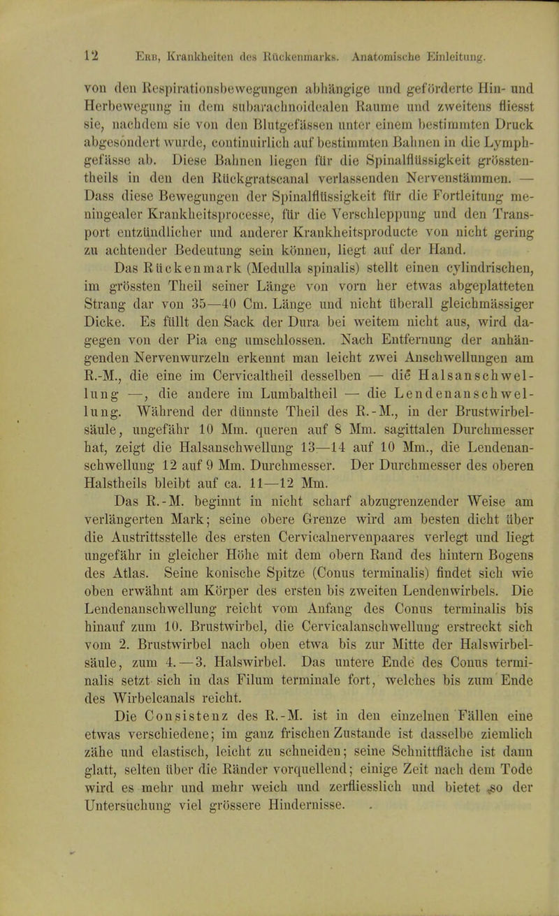 von den Respirationsbewegungen abhangige nnd geforderte Hin- und Herbewegung in deni subarachnoidealen Raume und zweitens fliesst sie, nachdem sie von den Blutgefassen unter einem bestirnmten Druck abgesondert wurde, continiiirlich auf bestirnmten Babnen in die Lympb- gefasse ab. Diese Babnen liegen fur die Spinalfltissigkeit grOssten- theils in den den Rtickgratscanal verlassenden Nervenstammen. — Dass diese Bewegungen der Spinalfllissigkeit flir die Fortleitung me- ningealer Krankheitsprocesse, flir die Verschleppung und den Trans- port eutziindlieber und anderer Krankbeitsproducte von nicbt gering zu achtender Bedeutung sein konnen, liegt auf der Hand. Das R lie ken mark (Medulla spinalis) stellt einen cylindrischen, im grOssten Tbeil seiner Lange von vorn ber etwas abgeplatteten Strang dar von 35—40 Cm. Lange und nicht iiberall gleicbmiissiger Dicke. Es fliHt den Sack der Dura bei weiteni nicbt aus, wird da- gegen von der Pia eng umscblossen. Nach Entfernung der anhan- genden Nervenwurzeln erkennt man leicht zwei Anschwellungen am R.-M., die eine im Cervicaltheil desselben — die Halsanschwel- lung —, die andere im Lumbaltheil — die Lendenanscbwel- lung. Wabrend der dunnste Tbeil des R.-M., in der Brustwirbel- saule, ungef'ahr 10 Mm. queren auf 8 Mm. sagittalen Durcbmesser bat, zeigt die Halsanscbwellung 13—14 auf 10 Mm., die Lendenan- scbwellung 12 auf 9 Mm. Durchmesser. Der Durchmesser des oberen Halstbeils bleibt auf ca. 11—12 Mm. Das R.-M. beginnt in nicbt scbarf abzugrenzender Weise am verlangerten Mark; seine obere Grenze wird am besten dicht Uber die Austrittsstelle des ersten Cervicalnervenpaares verlegt und liegt ungefabr in gleicber Hohe mit dem obern Rand des bintern Bogens des Atlas. Seine koniscbe Spitze (Conus terminalis) findet sicb wie oben erwabnt am Korper des ersten bis zweiten Lendenwirbels. Die Lendenanscbwellung reicbt vom Anfang des Conus terminalis bis hinauf zum 10. Brustwirbel, die Cervicalanscbwellung erstreckt sich vom 2. Brustwirbel nacb oben etwa bis zur Mitte der Halswirbel- saule, zum 4. — 3. Halswirbel. Das untere Ende des Conus termi- nalis setzt sicb in das Filum terminale fort, welcbes bis zum Ende des Wirbelcanals reicbt. Die Consistenz des R.-M. ist in den einzelnen Fallen eine etwas verschiedene; im ganz friscben Zustande ist dassclbe ziemlicb zahe und elastiscb, leicht zu schneiden; seine Scbnitrflache ist dann glatt, selten Uber die R'ander vorquellend; einige Zeit nach dem Tode wird es mebr und mehr weicb und zerfliesslicb und bietet <so der Untersucbung viel grossere Hindernisse.