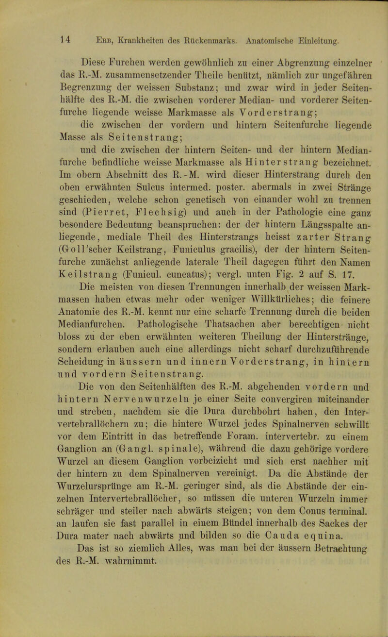 Diese Furehen werden gewtthnlich zu einer Abgrenzung einzelner das R.-M. zusammensetzender Theile benlitzt, n&mlich zur ungef ahren Begrenzung der weissen Substanz; und zwar wird in jeder Seiten- halfte des R.-M. die zwiscben vorderer Median- und vorderer Seiten- fnrcbe liegende weisse Markmasse als Vorderstrang; die zwiscben der vordern und hintern Seitenfurche liegende Masse als Seitenstrang; unci die zwischen der hintern Seiten- und der hintern Median- i'urche befindliche weisse Markmasse als Hinterstrang bezeichnet. Im obern Abschnitt des R.-M. wird dieser Hinterstrang durch den oben erwahnten Sulcus intermed. poster, abermals in zwei Strange geschieden, welche schon genetisch von einander wohl zu trennen sind (Pierret, Flechsig) und auch in der Pathologie eine ganz besondere Bedeutung beanspruchen: der der hintern Langsspalte an- liegende, mediale Theil des Hinterstrangs heisst zarter Strang (Goll'scher Keilstrang, Funiculus gracilis), der der hintern Seiten- furche zunachst anliegende laterale Theil dagegen fiihrt den Namen Keilstrang (Funicul. cuneatus); vergl. unten Fig. 2 auf S. 17. Die meisten von diesen Trennungen innerhalb der weissen Mark- massen haben etwas mehr oder weniger Willkiirliches; die feinere Anatomie des R.-M. kennt nur eine scharfe Trennung durch die beiden Medianfurchen. Pathologische Thatsachen aber berechtigen nicht bloss zu der eben erwahnten weiteren Theilung der Hinterstrauge, sondern erlauben auch eine allerdings nicht scharf durchzuftihrende Scheidung in aussern und innern Vorderstrang, in hintern und vordern Seitenstrang. Die von den Seitenhalften des R.-M. abgehenden vordern und hintern Nervenwurzeln je einer Seite convergiren miteinander und streben, nachdem sie die Dura durchbohrt haben, den Inter- vertebrallochern zu; die hintere Wurzel jedes Spinalnerven schwillt vor dern Eintritt in das betreffende Foram. intervertebr. zu einem Ganglion an (Gangl. spinale), wahrend die dazu gehorige vordere Wurzel an diesem Ganglion vorbeizieht und sich erst nachher mit der hintern zu dem Spinalnerven vereinigt. Da die Abstande der Wurzelursprtinge am R.-M. geringer sind, als die Abstande der ein- zelnen Intervertebrallocher, so mtissen die unteren Wurzeln immer schrager und steiler nach abwarts steigen; von dem Conus terminal, an laufen sie fast parallel in einem Biindel innerhalb des Sackes der Dura mater nach abwarts und bilden so die Cauda e q u i n a. Das ist so ziemlich Alles, was man bei der aussern Betrachtung des R.-M. wahrnimmt.
