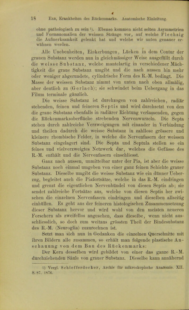 18 Erb, Krankhciten des Ruckenraarks. Anatomische Einleitung. ohne pathologist zu sein '). Ebenso kommen niclit selten Asymmetrien und Formanomalien der weissen Strange vor, auf welche Flechsig die Aufmerksamkeit gelenkt hat und welche wir unten genauer er- wahnen werden. * .4' Alle Unebenheiten, Einkerbungen, Ltieken in dem Contur der grauen Substanz werden nun in gleichinassiger Weise ausgeflillt durch die weisse Substanz, welche mantelartig in verschiedener Mach- tigkeit die graue Substanz unigibt und die nach aussen bin mehr oder weniger abgerundete, cylindrische Form des R.-M. bedingt. Die Masse der weissen Substanz niniint von unten nach oben allmalig, aber deutlich zu (Gerlach); sie sehwindet beinu Uebergang in das Filum terminale ganzlich. Die weisse Substanz ist durchzogen von zahlreichen, radiar stehenden, feinen und feineren Septis und wird durchsetzt von den die graue Substanz ebenfalls in radiarer Richtung verlassenden, gegen die Riickenmarksoberflache strebenden Nervenwurzeln. Die Septa stehen durch zahlreicbe Verzweigungen mit einander in Verbindung und theilen dadurch die weisse Substanz in zahllose grossere und kleinere rhombische Felder, in welche die Nervenfasern der weissen Substanz eingelagert sind. Die Septa und Septula stellen so ein feines und vielverzweigtes Netzwerk dar, welches die Gefasse des R.-M. enthalt und die Nervenfasern einschliesst. Ganz nach aussen, unmittelbar unter der Pia, ist aber die weisse Substanz noch einmal umgeben von einer ganz feinen Schichte grauer Substanz. Dieselbe unigibt die weisse Substanz wie ein ditnner Ueber- zug, begleitet auch die Piafortsatze, welche in das R.-M. eindringen und grenzt die eigentlichen Nervenbiindel von diesen Septis ab; sie sendet zahlreicbe Fortsatze aus, welche von diesen Septis her zwi- schen die einzelnen Nervenfasern eindringen und dieselben allseitig einhullen. Es geht aus der feineren histologischen Zusammensetzung dieser Substanz hervor und wird wohl von den rneisten neueren Forschern als zweifellos angesehen, dass dieselbe, wenn nicht aus- schliesslich, so doch zum weitaus grossten Theil der Bindesubstanz des R.-M. (Neuroglia) zuzm'echnen ist. Setzt man sich nun in Gedanken die einzelnen Querschnitte mit ihren Bildern alle zusammen, so erhalt man folgende plastische An- schauung von dem Bau des Ruckenmarks: Der Kern desselben wird gebildet von einer das gauze R.-M. durchziehenden Saule von grauer Substanz. Dieselbe kann annaliernd 1) Vergl. Schiefferdecker, Archiv fur mikroskopische Anatomic XII. S. 87. 1876.