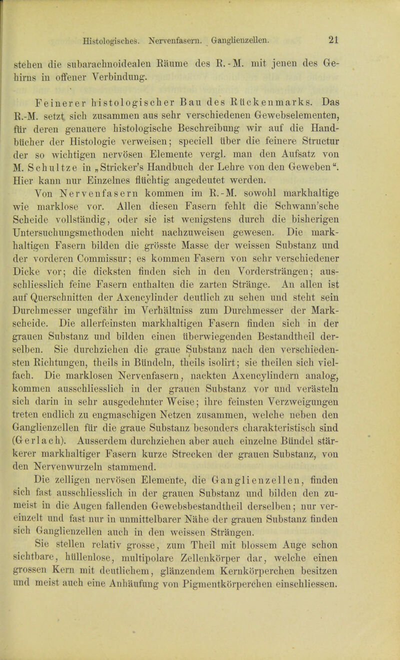 stehen die siibaraelmoidealen Kaume des R.-M. mit jenen des Ge- birns in offener Verbindimg. Feinerer histologischer Bau des Rlickenmarks. Das R.-M. setzt sich zusammen aus sehr verschiedenen Gewebselementen, fHr deren genauere histologische Beschreibung wir auf die Hand- blicber der Histologic verweisen; speciell iiber die feinere Structnr der so wichtigen nervosen Elemente vergl. man den Aufsatz von M. Schultze in „ Strieker's Handbuch der Lehre von den Geweben. Hier kann nur Einzelnes fliichtig angedeutet werden. Von Nervenfasern kommen im R.-M. sowohl markhaitige wie marklose vor. Allen diesen Fasern fehlt die Schwann'sche Scheide vollst'andig, oder sie ist wenigstens durch die bisherigen Untersuchungsmethoden uicht nacbzuweisen gewesen. Die inark- haltigen Fasern bilden die grosste Masse der weissen Substanz nnd der vorderen Commissur; es kommen Fasern von sehr verschiedener Dicke vor; die clicksten finden sich in den Vorderstrangen; aus- schliesslich feine Fasern enthalten die zarten Strange. An alien ist auf Querschnitten der Axencylinder deutlich zu sehen und steht sein Durchmesser ungefahr im Verhaltniss zum Durchmesser der Mark- scheide. Die allerfeinsten markhaltigen Fasern finden sich in der grauen Substanz und bilden einen liberwiegenden Bestandtheil der- selben. Sie durchziehen die graue Substanz nach den verschieden- sten Richtungen, theils in Biindeln, theils isolirt; sie theilen sich viel- fach. Die marklosen Nervenfasern, nackten Axencylindern analog, kommen ausschliesslich in der grauen Substanz vor und verasteln sich darin in sehr ausgedehnter Weise; ihre feinsten Verzweigungen treten endlich zu engmaschigen Netzen zusammen, welche neben den Ganglienzellen fur die graue Substanz besonders charakteristisch sind (Gerlach). Ausserdem durchziehen aber auch einzelne Bundel star- kerer markhaltiger Fasern kurze Strecken der grauen Substanz, von den Nervenwurzeln stammend. Die zelligen nervosen Elemente, die Ganglienzellen, finden sich fast ausschliesslich in der grauen Substanz und bilden den zu- meist in die Augen fallenden Gewebsbestandtheil derselben; nur ver- einzelt und fast nur in unmittelbarer Nahe der grauen Substanz finden sich Ganglienzellen auch in den weissen Strangen. Sie stellen relativ grosse, zum Theil mit blossem Auge schon sichtbare, hfillenlose, multipolare Zellenkorper dar, welche einen grossen Kern mit dcutlieln-ni, glanzendem Kernkori)erchen besitzen und meist auch eine Anhaufung von Pigmentkorperchen einschliessen.