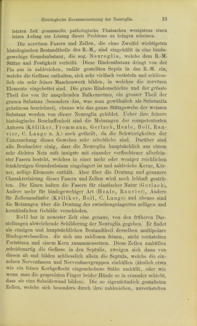 letzten Zeit gesamnielte pathologische Thatsaclien wenigstens einen leisen Anfang zur Losung dieser Probleme zu bringen scheinen. Die nervosen Fasern imd Zellen, die ohne Zweifel wichtigsten histologischen Bestandtheile des R.-M., sind eingehttllt in eine binde- gewebige Grundsubstanz, die sog. Neuroglia, welche dem R.-M. Sttttze und Festigkeit verleiht. Diese Bindesubstanz dringt von der Pia aus in zahlreichen, radiar gestellten Septis in das R.-M. ein, welche die Gefasse enthalten, sich sehr vielfacb verasteln und schliess- lich ein sehr feines Maschenwerk bilden, in welches die nervosen Elemente eingebettet sind. Die graue Rindenschichte und der grftsste Theil des von ihr ausgehenden Balkennetzes, ein grosser Theil der grauen Substanz (besonders ■ das, was man gewohnlich als Substantia gelatinosa bezeichnet), ebenso wie das ganze Stutzgewebe der weissen Substanz werden von dieser Neuroglia gebilclet. Ueber ihre feinere histologische Beschaffenheit sind die Meinungen der competentesten Autoren (Kblliker, Frornniann, Gerlach, Henle, Boll, Ran- vier, C. Lange u. A.) noch getheilt, da die Schwierigkeiten der Untersuchung dieses Gewebes sehr erhebliche sind. Daruber sind alle Beobachter einig, dass die Neuroglia hauptsachlich aus eineni sehr dichten Netz aufs innigste rnit einander verflochtener allerfein- ster Fasern besteht, welches in einer mehr oder weniger reichlichen feinkornigen Grundsubstanz eingelagert ist und zahlreiche Kerne, Kor- ner, zellige Elemente enthalt. Aber itber die Deutung und genauere Charakterisirung dieser Fasern und Zellen wird noch lebhaft gestrit- ten. Die Einen halten die Fasern fiir elastischer Natur (Gerlach), Andere mehr fiir bindegewebiger Art (Henle, Ranvier), Andere fiir Zellenauslaufer (KoHiker, Boll, C. Lange) und ebenso sind die Meinungen iiber die Deutung der zwischengelagerten zelligen und kernahnlichen Gebilde verschieden. Boll hat in neuester Zeit eine genaue, von den friiheren Dar- stellungen abweichende Schilderung der Neuroglia gegeben. Er findet als einzigen und hauptsachlichen Bestandtheil derselben multipolare Bindegewebszellen, die sich aus zahllosen feinen, nicht verastelten Fortsatzen und einem Kern zusammensetzen. Diese Zellen umhiillen scheidenartig die Gefasse in den Septulis, zweigen sich dann von diesen ab und bilden schliesslich allrin die Septula, welche die ein- zelnen Nervenfasern imd Nervenfasergruppen einhiillen (ahnlich etwa wie ein feines Korbgeflecht eingeschobene Stabe umhullt, oder wie wenn man die gcsprcizteii Finger beider Hande so in einander schiebt, dass sie eine Scheidewand bilden). Die so eigenthiimlich gestalteten Zellen, welche sich besonders durch ihre zahlreichen, unverastelteu