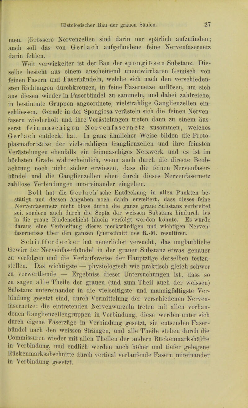 men. [GrSssere Nervenzellen sind darin nur sparlich aufzufinden; auch soil das von Gerlach aufgefundene feine Nervenfasernetz darin fehK'u. Weit venvickelter ist der Bau der spongiosen Substanz. Die- selbe besteht ans einem ansclieinend unentwirrbaren G-emisch von feinen Fasem und Faserbiindeln, welcbe sich nacli den verschieden- sten Richtungen durchkreuzen, in feine Fasernetze auflosen, um sich a us diesen wieder in Faserbiindel zu samrneln, und dabei zahlreiche, in bestiramte Gruppen angeordnete, vielstrahlige Ganglienzellen ein- sehliessen. Gerade in der Spongiosa verasteln sich die feinen Nerven- fasern wiederholt und ihre Verastelungen treten dann zu einem aus- serst feinmaschigen Nervenfasernetz zusammen, welches Gerlach entdeckt hat. In ganz ahnlicher Weise bilden die Proto- plasmafortsatze der vielstrahligen Ganglienzellen unci ihre feinsten Verastelungen ebenfalls ein feinmaschiges Netzwerk und es ist im hochsten Grade wahrscheinlich, wenn auch durch die directe Beob- achtung noch nicht sicher erwiesen, dass die feinen Nervenfaser- bundel und die Ganglienzellen eben durch dieses Nervenfasernetz zahllose Verbindungen untereinander eiugehen. Boll hat die Gerlach'sche Entdeckung in alien Punkten be- statigt und dessen Angaben noch dahin erweitert, dass dieses feine Nervenfasernetz nicht bloss durch die ganze graue Substanz verbreitet sei; sondern auch durch die Septa der weissen Substanz hindurch bis in die graue Rindenschicht hinein verfolgt werden kSnnte. Es wiirde daraus eine Verbreitung dieses merkwiirdigen und wichtigen Nerven- fasernetzes ilber den ganzen Querschnitt des R.-M. resultiren. Schiefferdecker hat neuerlichst versucht, das unglaubliche Gewirr der Nervenfaserbundel in der grauen Substanz etwas genauer zu verfolgen und die Verlaufsweise der Hauptziige derselben festzu- stellen. Das wichtigste — physiologisch wie praktisch gleich schwer zu verwerthende — Ergebniss dieser Untersuchungen ist, dass so zu sagen alle Theile der grauen (und zum Theil auch der weissen) Substanz untereinander in die vielseitigste und mannigfaltigste Ver- bindung gesetzt sind, durch Vermittelung der verschiedenen Nerven- fasernetze: die eintretenden Nervenwurzeln treten mit alien vorhan- denen Ganglienzellengruppen in Verbindung, diese werden unter sich durch eigene Faserzlige in Verbindung gesetzt, sie entsenden Faser- bttndel nach den weissen Strangen, und alle Theile stehen durch die Commissuren wieder mit alien Theilen der andern Riickenmarkshalfte in Verbindung, und endlich werden auch hOher und tiefer gelegene RUckenmarksabschnitte durch vertical verlaufende Fasern .miteinander in Verbindung gesetzt.